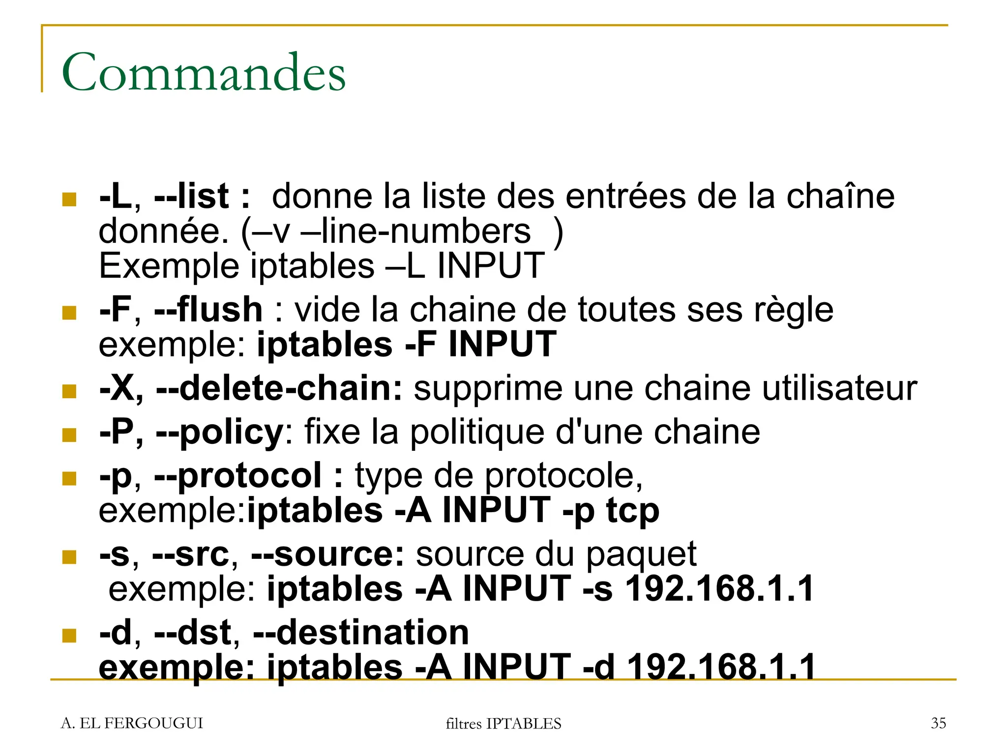 A. EL FERGOUGUI filtres IPTABLES 35
Commandes
 -L, --list : donne la liste des entrées de la chaîne
donnée. (–v –line-numbers )
Exemple iptables –L INPUT
 -F, --flush : vide la chaine de toutes ses règle
exemple: iptables -F INPUT
 -X, --delete-chain: supprime une chaine utilisateur
 -P, --policy: fixe la politique d'une chaine
 -p, --protocol : type de protocole,
exemple:iptables -A INPUT -p tcp
 -s, --src, --source: source du paquet
exemple: iptables -A INPUT -s 192.168.1.1
 -d, --dst, --destination
exemple: iptables -A INPUT -d 192.168.1.1
 