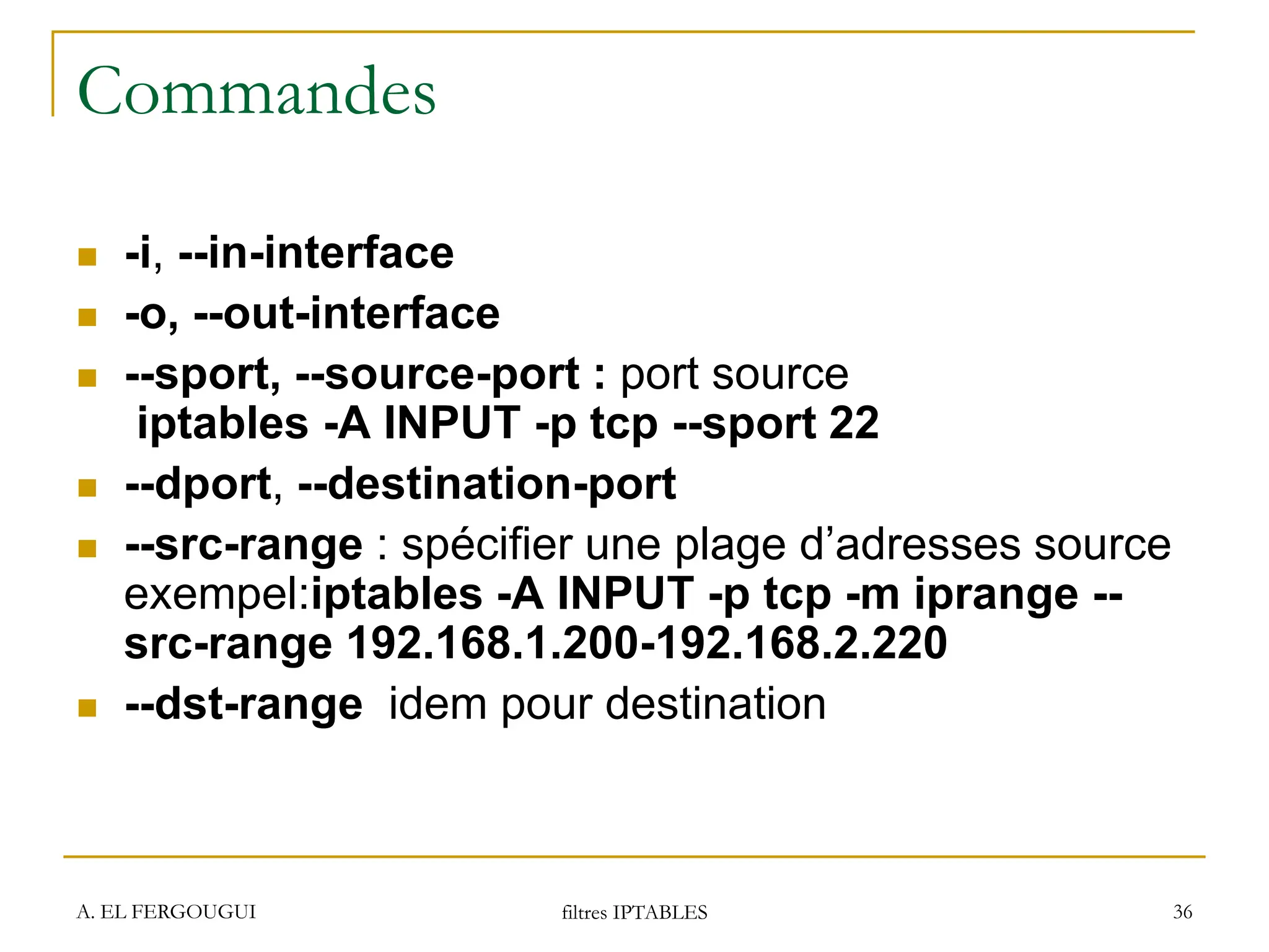 A. EL FERGOUGUI filtres IPTABLES 36
Commandes
 -i, --in-interface
 -o, --out-interface
 --sport, --source-port : port source
iptables -A INPUT -p tcp --sport 22
 --dport, --destination-port
 --src-range : spécifier une plage d’adresses source
exempel:iptables -A INPUT -p tcp -m iprange --
src-range 192.168.1.200-192.168.2.220
 --dst-range idem pour destination
 