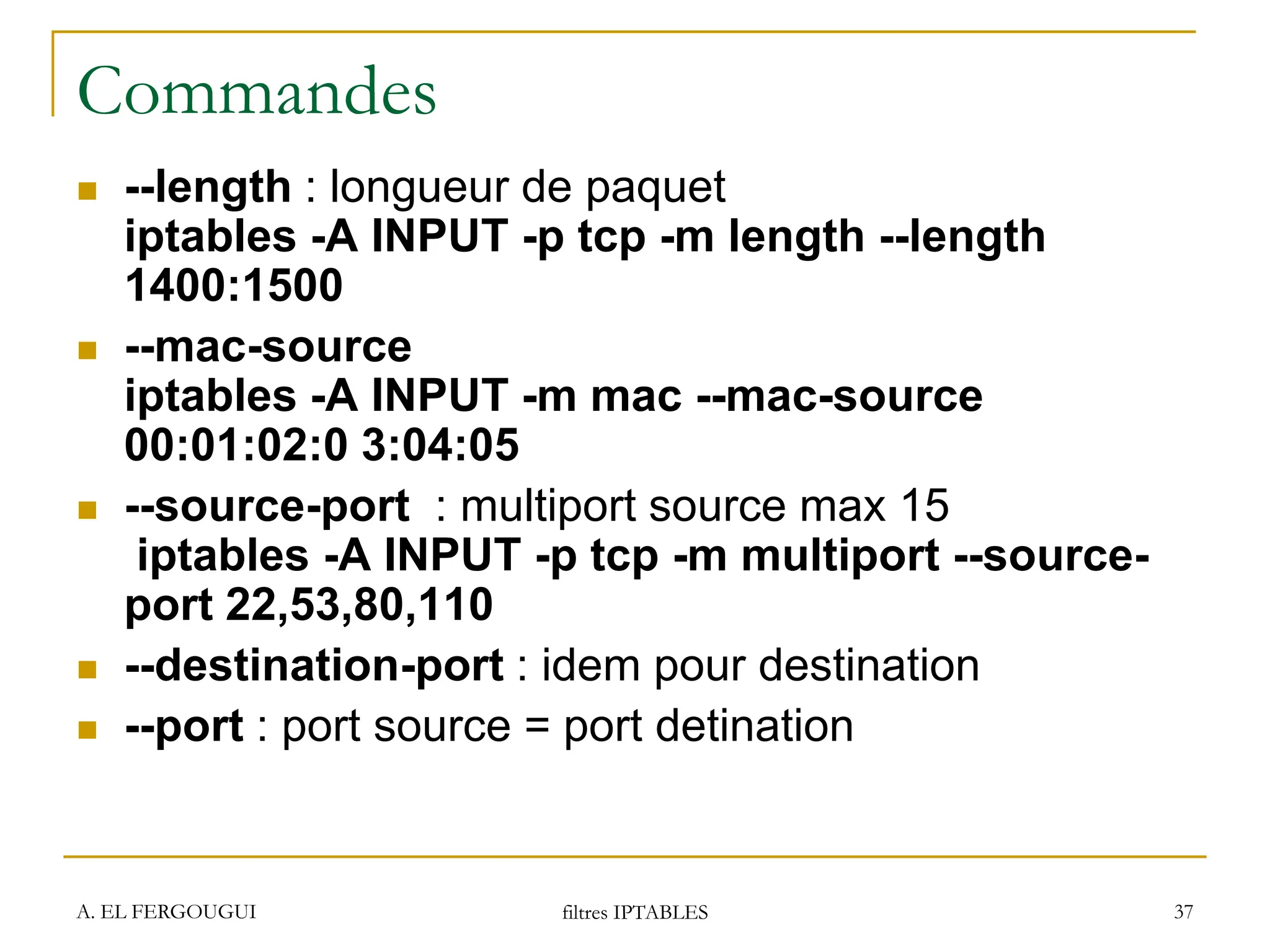 A. EL FERGOUGUI filtres IPTABLES 37
Commandes
 --length : longueur de paquet
iptables -A INPUT -p tcp -m length --length
1400:1500
 --mac-source
iptables -A INPUT -m mac --mac-source
00:01:02:0 3:04:05
 --source-port : multiport source max 15
iptables -A INPUT -p tcp -m multiport --source-
port 22,53,80,110
 --destination-port : idem pour destination
 --port : port source = port detination
 