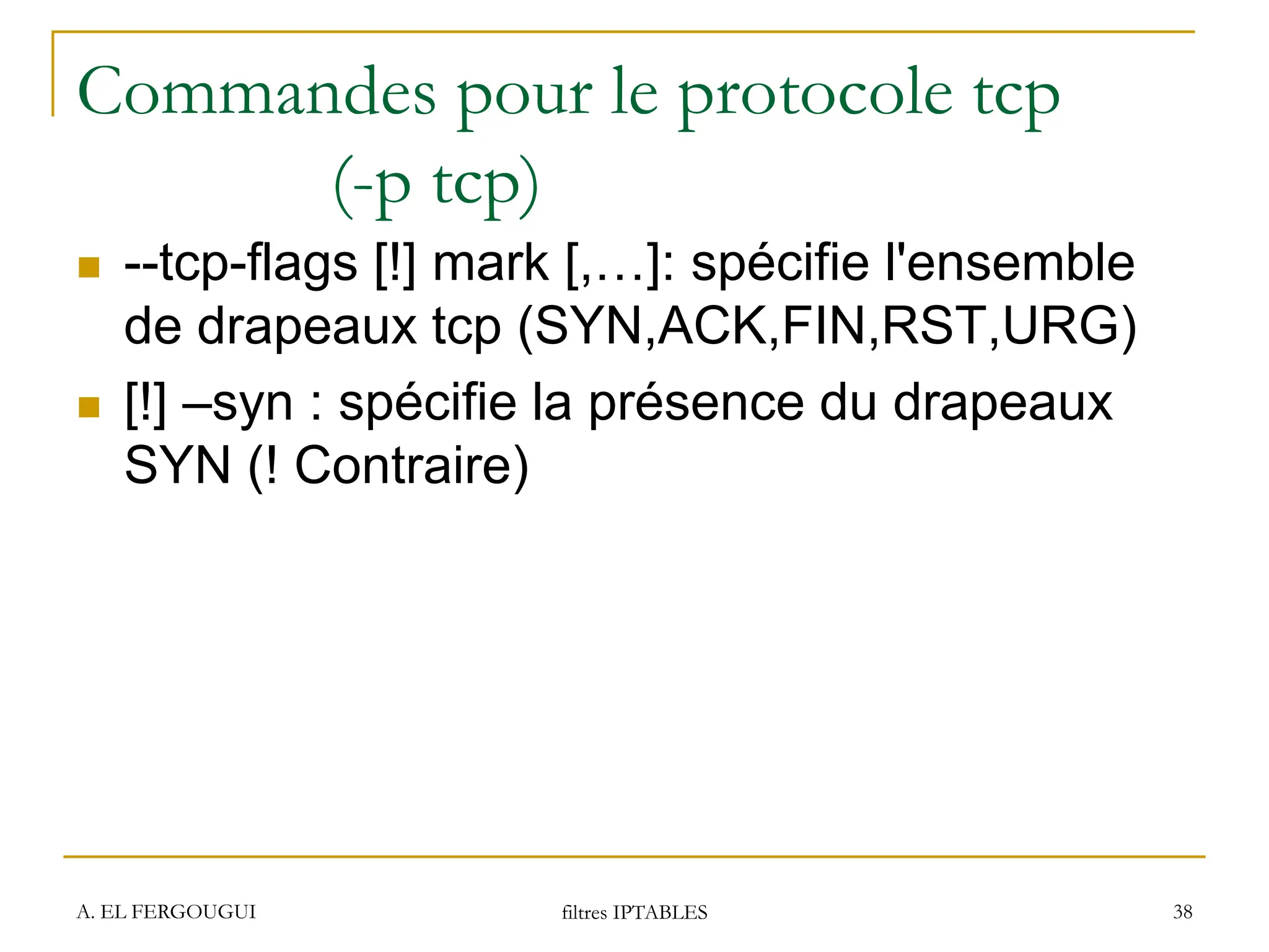 Commandes pour le protocole tcp
(-p tcp)
 --tcp-flags [!] mark [,…]: spécifie l'ensemble
de drapeaux tcp (SYN,ACK,FIN,RST,URG)
 [!] –syn : spécifie la présence du drapeaux
SYN (! Contraire)
A. EL FERGOUGUI filtres IPTABLES 38
 