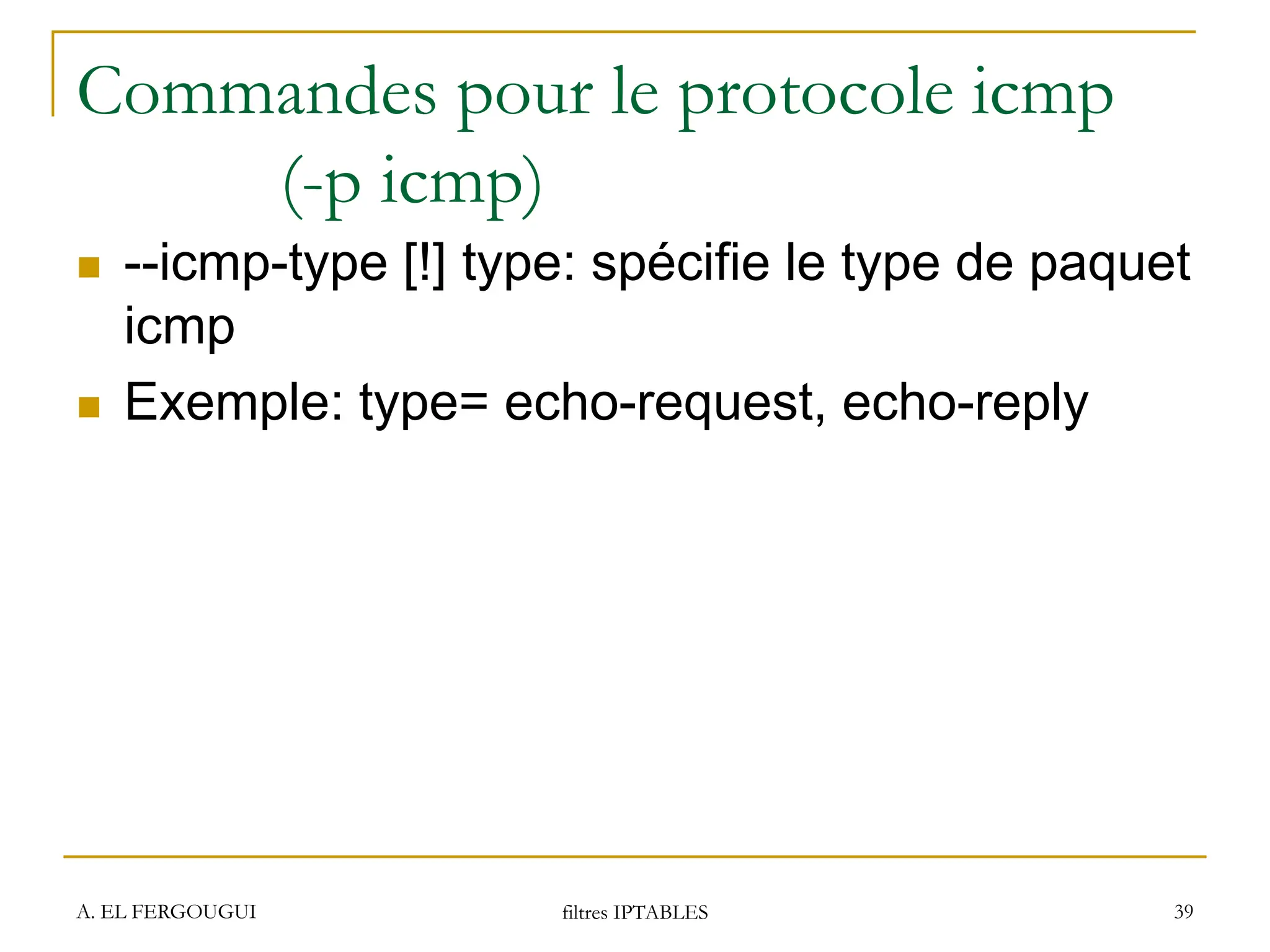 Commandes pour le protocole icmp
(-p icmp)
 --icmp-type [!] type: spécifie le type de paquet
icmp
 Exemple: type= echo-request, echo-reply
A. EL FERGOUGUI filtres IPTABLES 39
 
