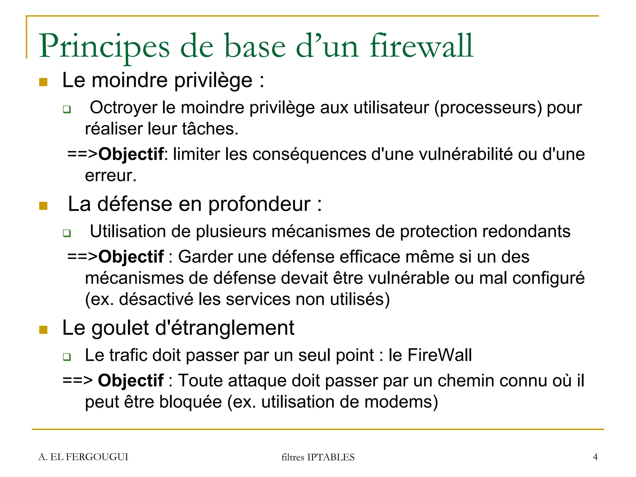 Principes de base d’un firewall
 Le moindre privilège :
 Octroyer le moindre privilège aux utilisateur (processeurs) pour
réaliser leur tâches.
==>Objectif: limiter les conséquences d'une vulnérabilité ou d'une
erreur.
 La défense en profondeur :
 Utilisation de plusieurs mécanismes de protection redondants
==>Objectif : Garder une défense efficace même si un des
mécanismes de défense devait être vulnérable ou mal configuré
(ex. désactivé les services non utilisés)
 Le goulet d'étranglement
 Le trafic doit passer par un seul point : le FireWall
==> Objectif : Toute attaque doit passer par un chemin connu où il
peut être bloquée (ex. utilisation de modems)
A. EL FERGOUGUI filtres IPTABLES 4
 
