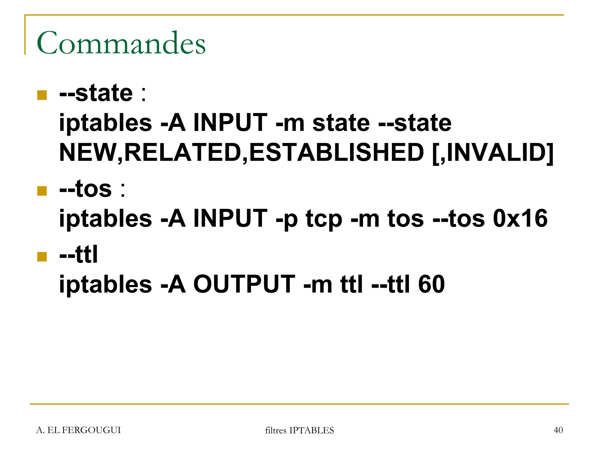 A. EL FERGOUGUI filtres IPTABLES 40
Commandes
 --state :
iptables -A INPUT -m state --state
NEW,RELATED,ESTABLISHED [,INVALID]
 --tos :
iptables -A INPUT -p tcp -m tos --tos 0x16
 --ttl
iptables -A OUTPUT -m ttl --ttl 60
 