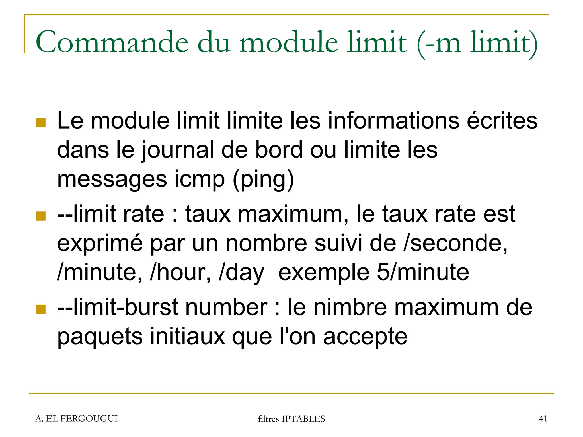 Commande du module limit (-m limit)
 Le module limit limite les informations écrites
dans le journal de bord ou limite les
messages icmp (ping)
 --limit rate : taux maximum, le taux rate est
exprimé par un nombre suivi de /seconde,
/minute, /hour, /day exemple 5/minute
 --limit-burst number : le nimbre maximum de
paquets initiaux que l'on accepte
A. EL FERGOUGUI filtres IPTABLES 41
 