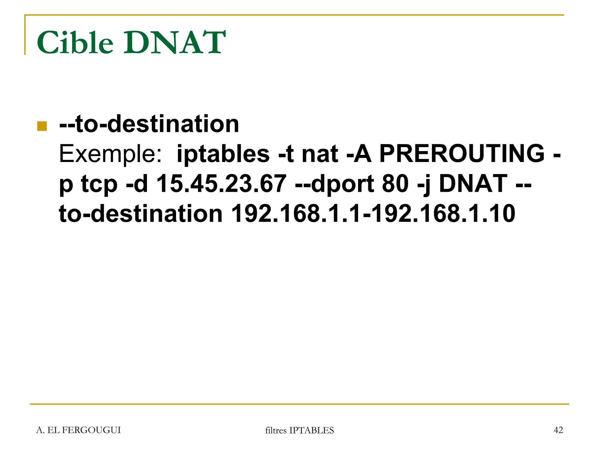 A. EL FERGOUGUI filtres IPTABLES 42
Cible DNAT
 --to-destination
Exemple: iptables -t nat -A PREROUTING -
p tcp -d 15.45.23.67 --dport 80 -j DNAT --
to-destination 192.168.1.1-192.168.1.10
 
