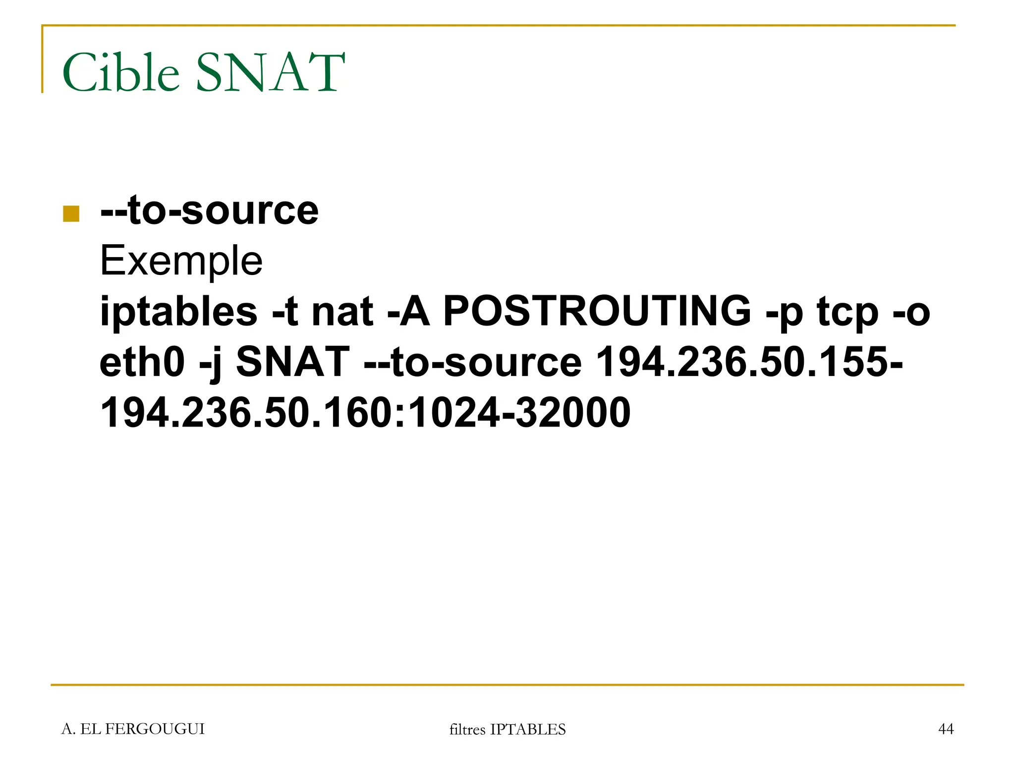 A. EL FERGOUGUI filtres IPTABLES 44
Cible SNAT
 --to-source
Exemple
iptables -t nat -A POSTROUTING -p tcp -o
eth0 -j SNAT --to-source 194.236.50.155-
194.236.50.160:1024-32000
 