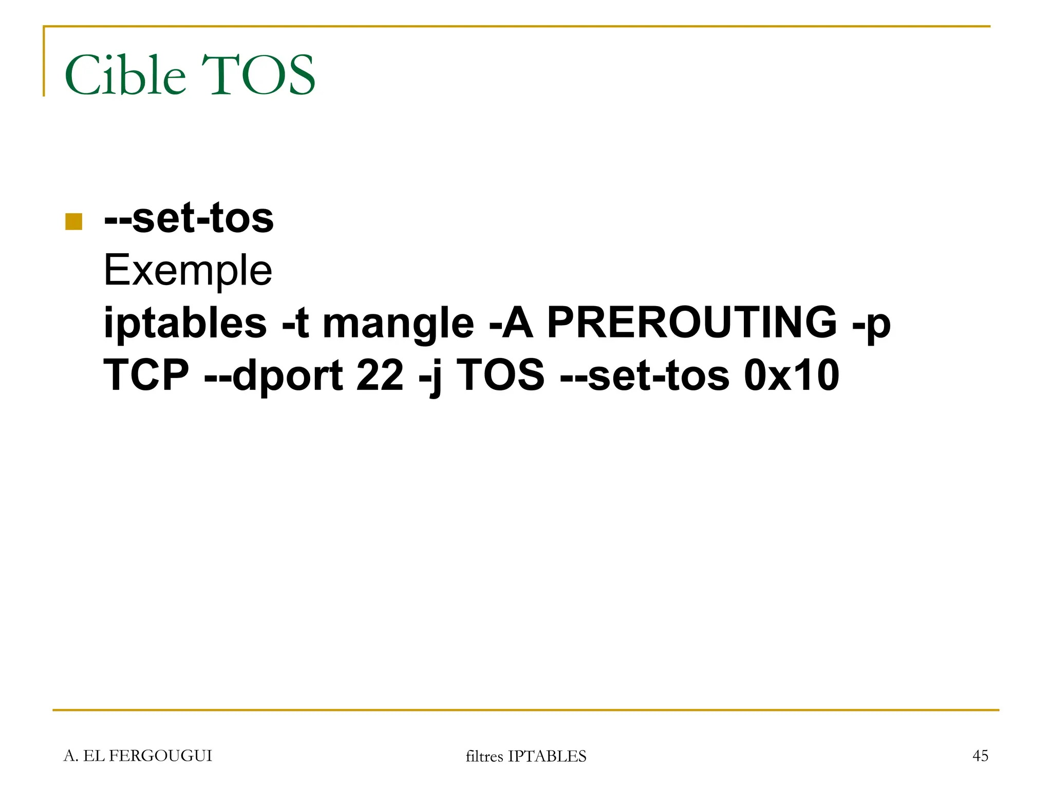 A. EL FERGOUGUI filtres IPTABLES 45
Cible TOS
 --set-tos
Exemple
iptables -t mangle -A PREROUTING -p
TCP --dport 22 -j TOS --set-tos 0x10
 
