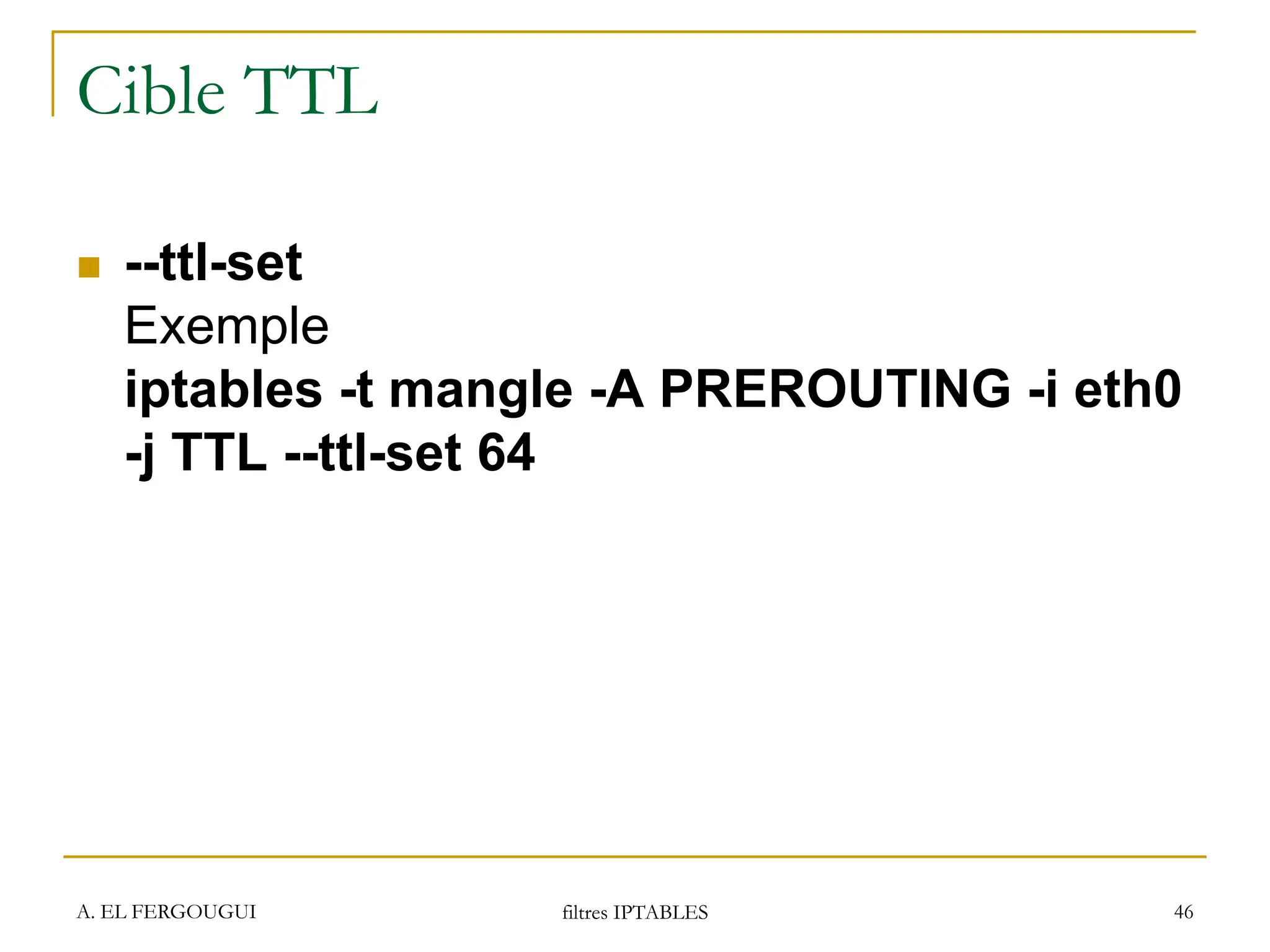 A. EL FERGOUGUI filtres IPTABLES 46
Cible TTL
 --ttl-set
Exemple
iptables -t mangle -A PREROUTING -i eth0
-j TTL --ttl-set 64
 