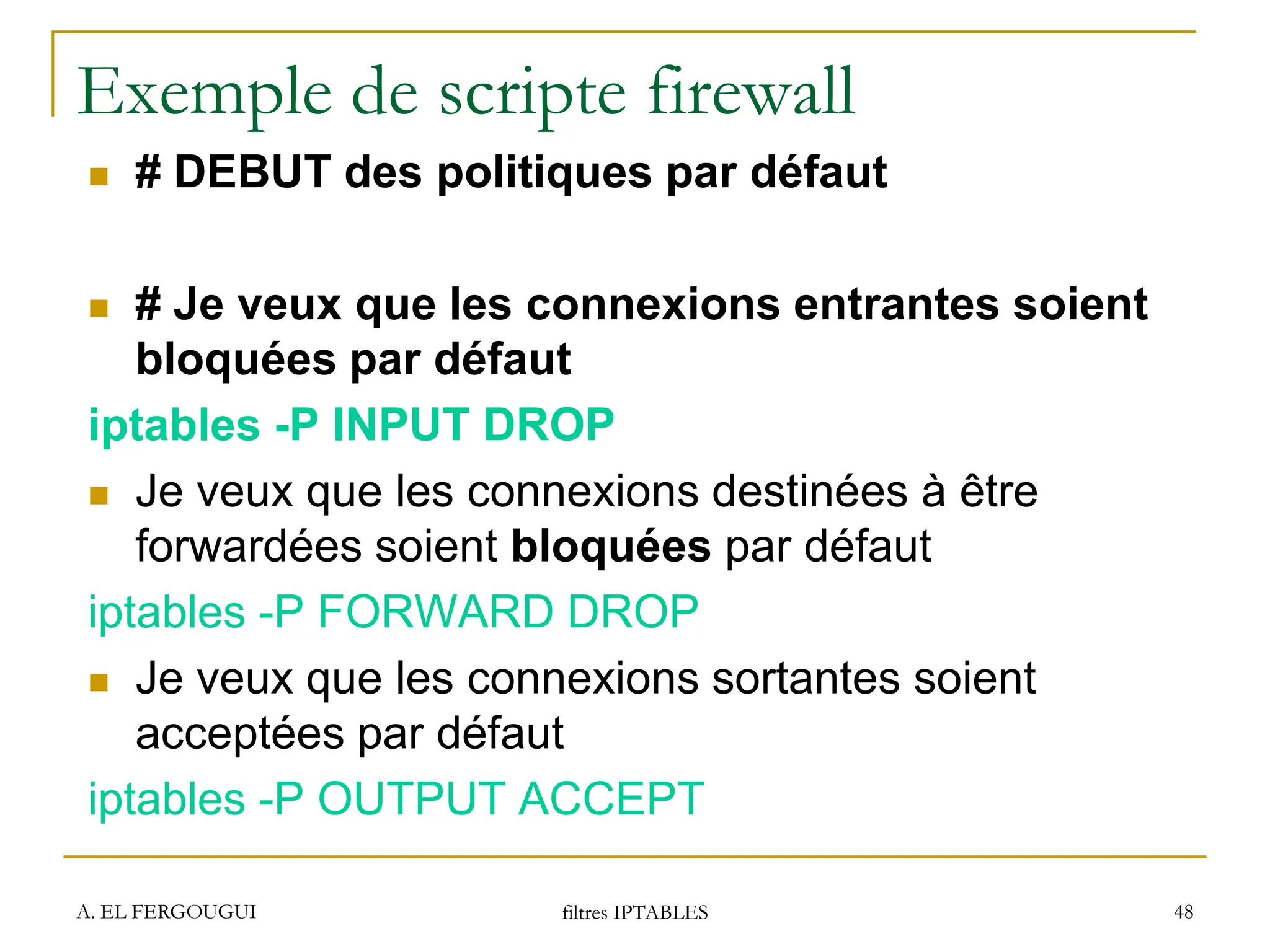 A. EL FERGOUGUI filtres IPTABLES 48
Exemple de scripte firewall
 # DEBUT des politiques par défaut
 # Je veux que les connexions entrantes soient
bloquées par défaut
iptables -P INPUT DROP
 Je veux que les connexions destinées à être
forwardées soient bloquées par défaut
iptables -P FORWARD DROP
 Je veux que les connexions sortantes soient
acceptées par défaut
iptables -P OUTPUT ACCEPT
 