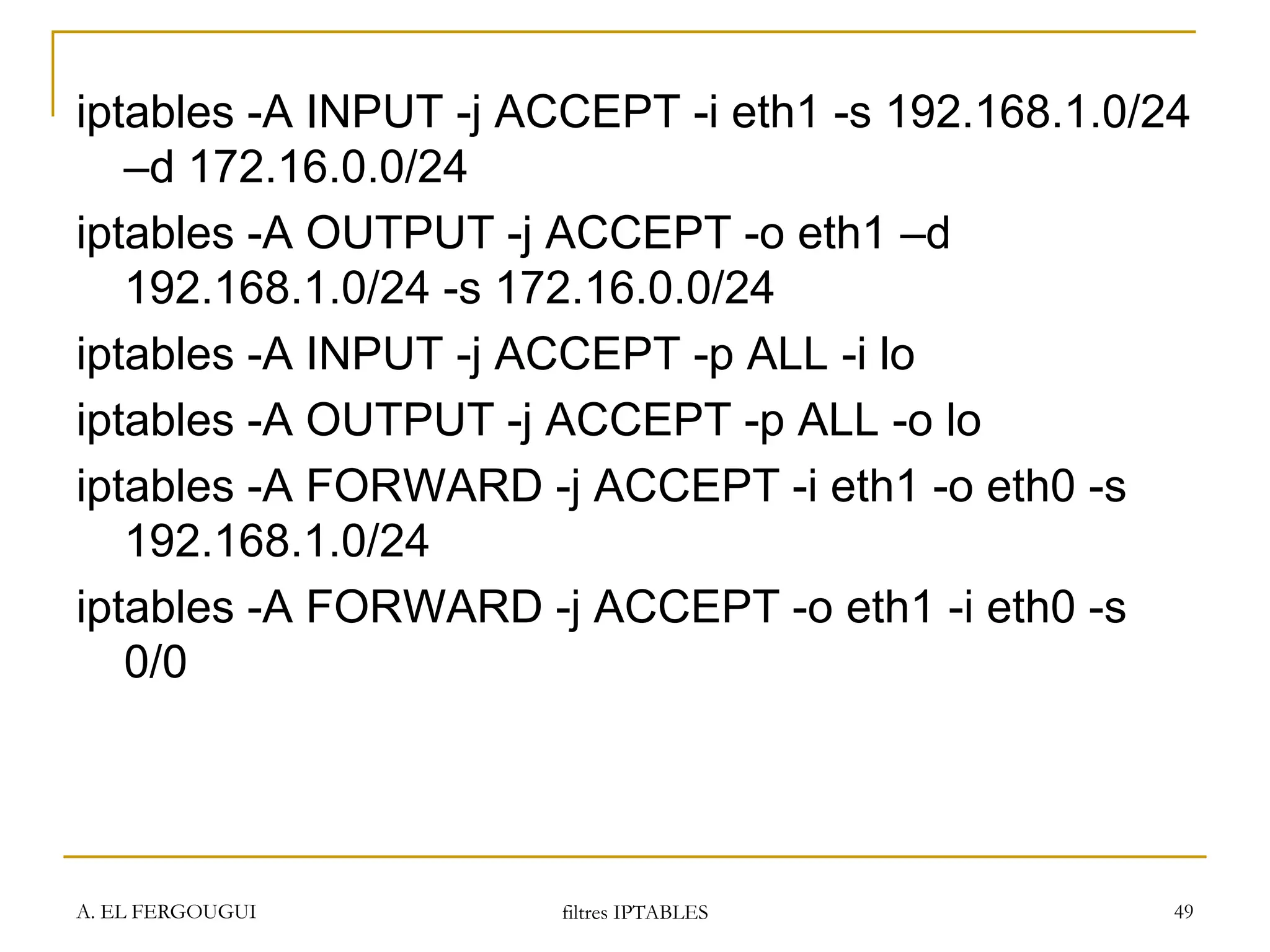 A. EL FERGOUGUI filtres IPTABLES 49
iptables -A INPUT -j ACCEPT -i eth1 -s 192.168.1.0/24
–d 172.16.0.0/24
iptables -A OUTPUT -j ACCEPT -o eth1 –d
192.168.1.0/24 -s 172.16.0.0/24
iptables -A INPUT -j ACCEPT -p ALL -i lo
iptables -A OUTPUT -j ACCEPT -p ALL -o lo
iptables -A FORWARD -j ACCEPT -i eth1 -o eth0 -s
192.168.1.0/24
iptables -A FORWARD -j ACCEPT -o eth1 -i eth0 -s
0/0
 