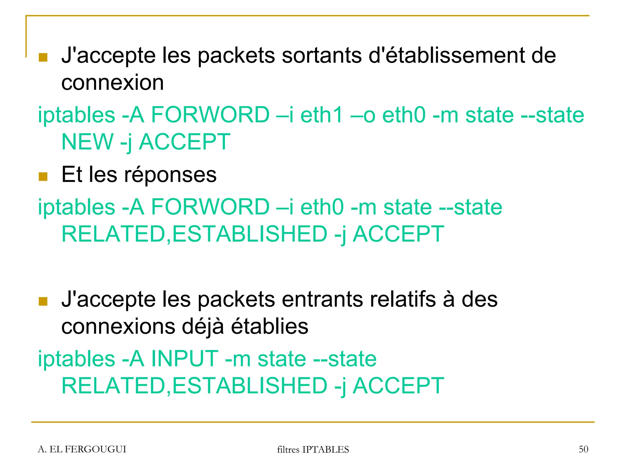 A. EL FERGOUGUI filtres IPTABLES 50
 J'accepte les packets sortants d'établissement de
connexion
iptables -A FORWORD –i eth1 –o eth0 -m state --state
NEW -j ACCEPT
 Et les réponses
iptables -A FORWORD –i eth0 -m state --state
RELATED,ESTABLISHED -j ACCEPT
 J'accepte les packets entrants relatifs à des
connexions déjà établies
iptables -A INPUT -m state --state
RELATED,ESTABLISHED -j ACCEPT
 