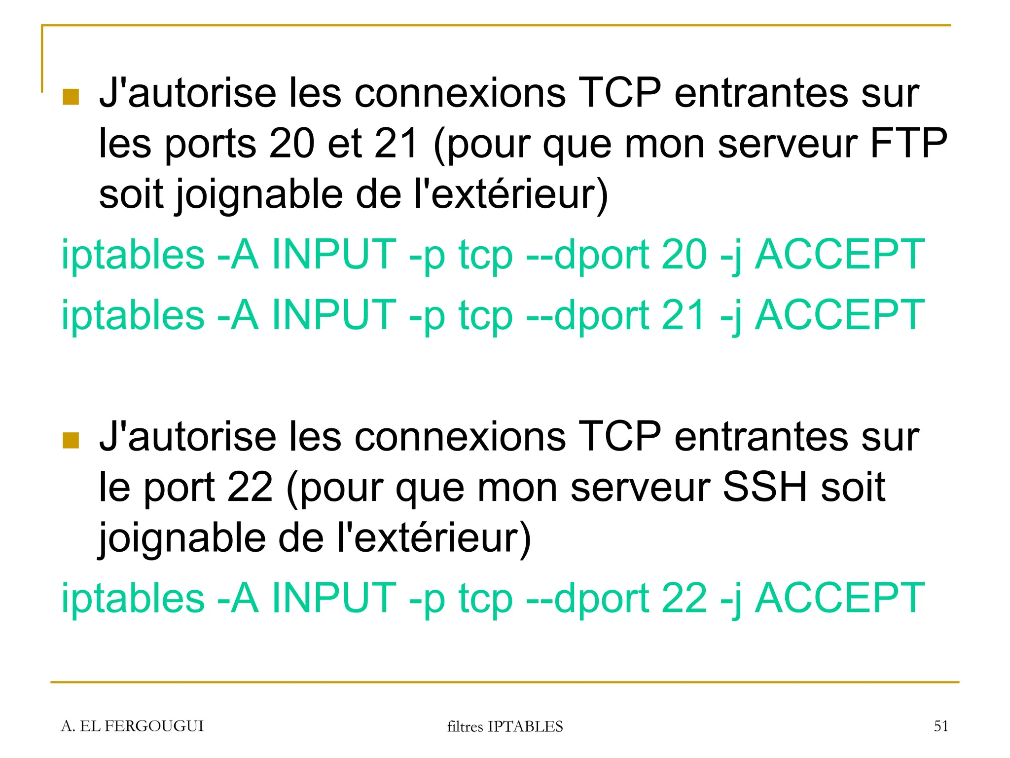 A. EL FERGOUGUI filtres IPTABLES 51
 J'autorise les connexions TCP entrantes sur
les ports 20 et 21 (pour que mon serveur FTP
soit joignable de l'extérieur)
iptables -A INPUT -p tcp --dport 20 -j ACCEPT
iptables -A INPUT -p tcp --dport 21 -j ACCEPT
 J'autorise les connexions TCP entrantes sur
le port 22 (pour que mon serveur SSH soit
joignable de l'extérieur)
iptables -A INPUT -p tcp --dport 22 -j ACCEPT
 