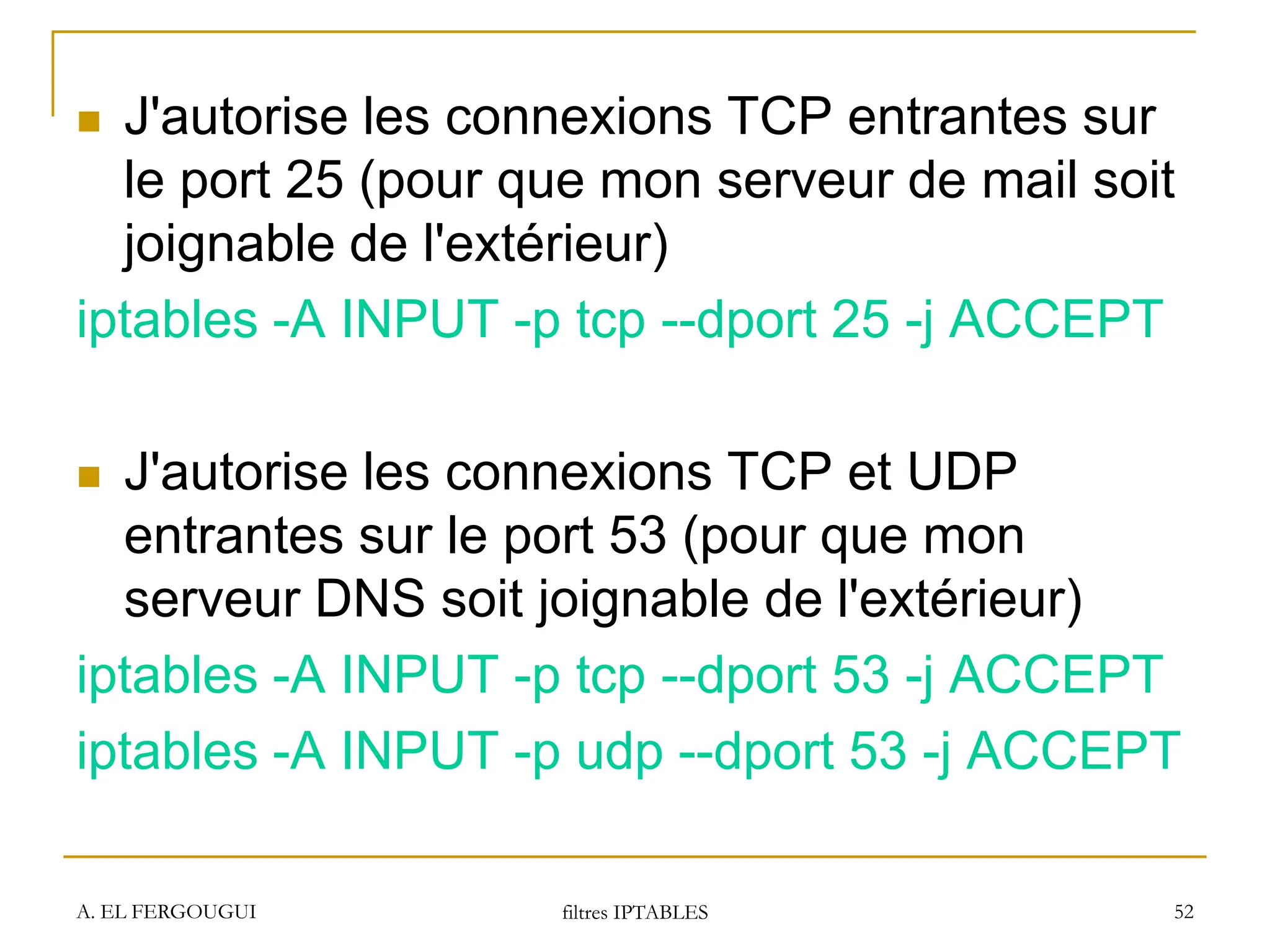A. EL FERGOUGUI filtres IPTABLES 52
 J'autorise les connexions TCP entrantes sur
le port 25 (pour que mon serveur de mail soit
joignable de l'extérieur)
iptables -A INPUT -p tcp --dport 25 -j ACCEPT
 J'autorise les connexions TCP et UDP
entrantes sur le port 53 (pour que mon
serveur DNS soit joignable de l'extérieur)
iptables -A INPUT -p tcp --dport 53 -j ACCEPT
iptables -A INPUT -p udp --dport 53 -j ACCEPT
 