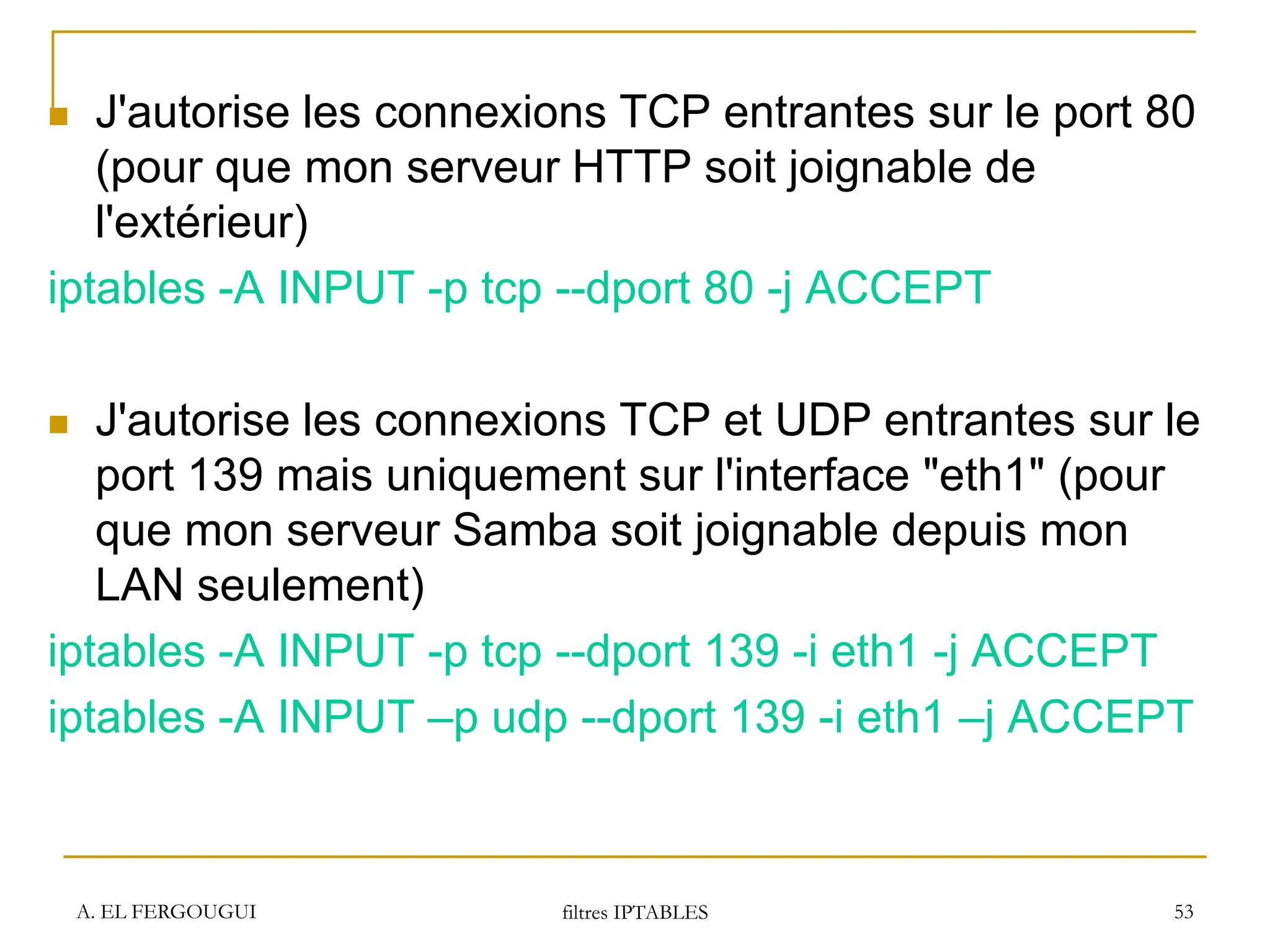 A. EL FERGOUGUI filtres IPTABLES 53
 J'autorise les connexions TCP entrantes sur le port 80
(pour que mon serveur HTTP soit joignable de
l'extérieur)
iptables -A INPUT -p tcp --dport 80 -j ACCEPT
 J'autorise les connexions TCP et UDP entrantes sur le
port 139 mais uniquement sur l'interface "eth1" (pour
que mon serveur Samba soit joignable depuis mon
LAN seulement)
iptables -A INPUT -p tcp --dport 139 -i eth1 -j ACCEPT
iptables -A INPUT –p udp --dport 139 -i eth1 –j ACCEPT
 