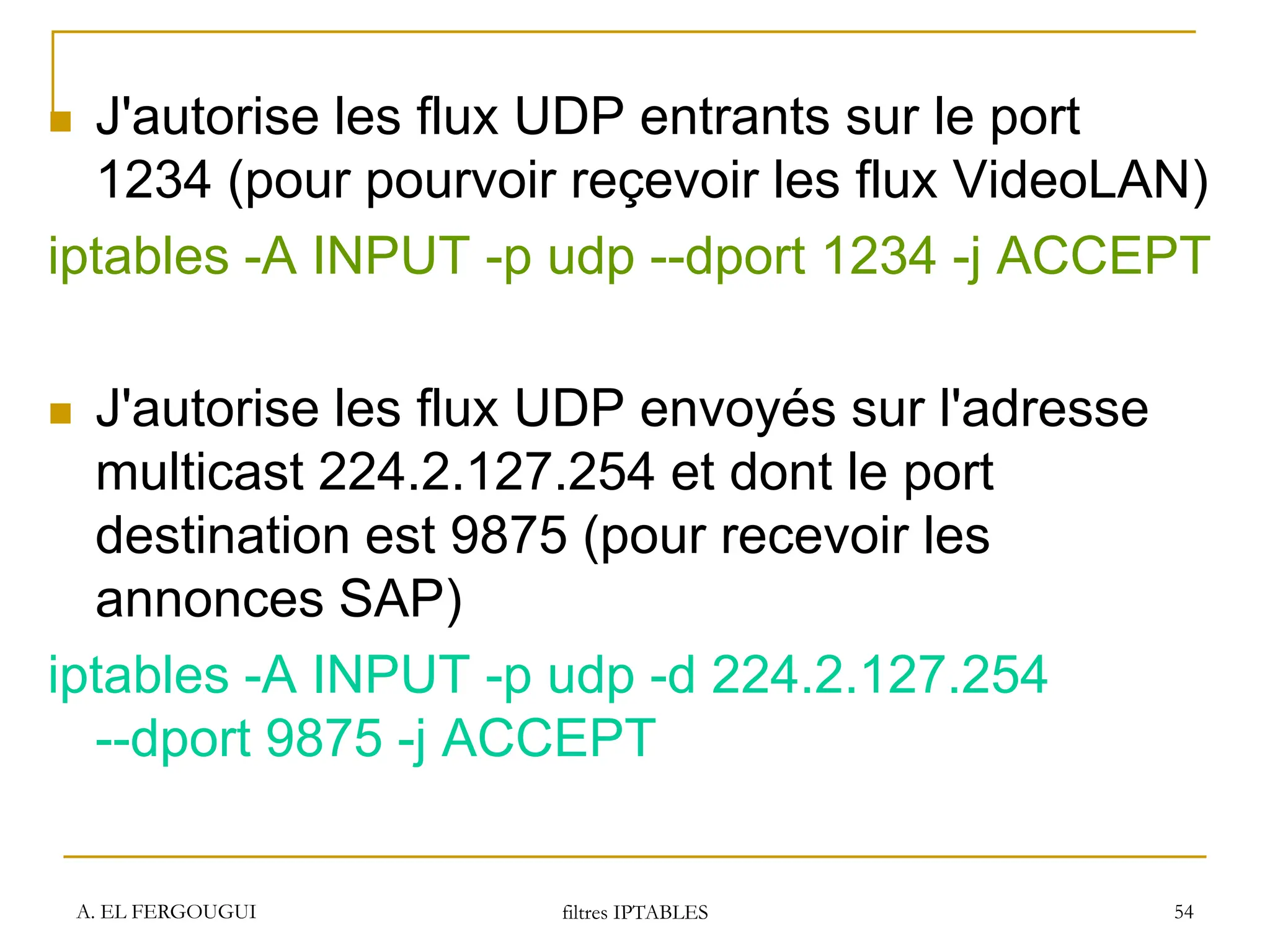 A. EL FERGOUGUI filtres IPTABLES 54
 J'autorise les flux UDP entrants sur le port
1234 (pour pourvoir reçevoir les flux VideoLAN)
iptables -A INPUT -p udp --dport 1234 -j ACCEPT
 J'autorise les flux UDP envoyés sur l'adresse
multicast 224.2.127.254 et dont le port
destination est 9875 (pour recevoir les
annonces SAP)
iptables -A INPUT -p udp -d 224.2.127.254
--dport 9875 -j ACCEPT
 
