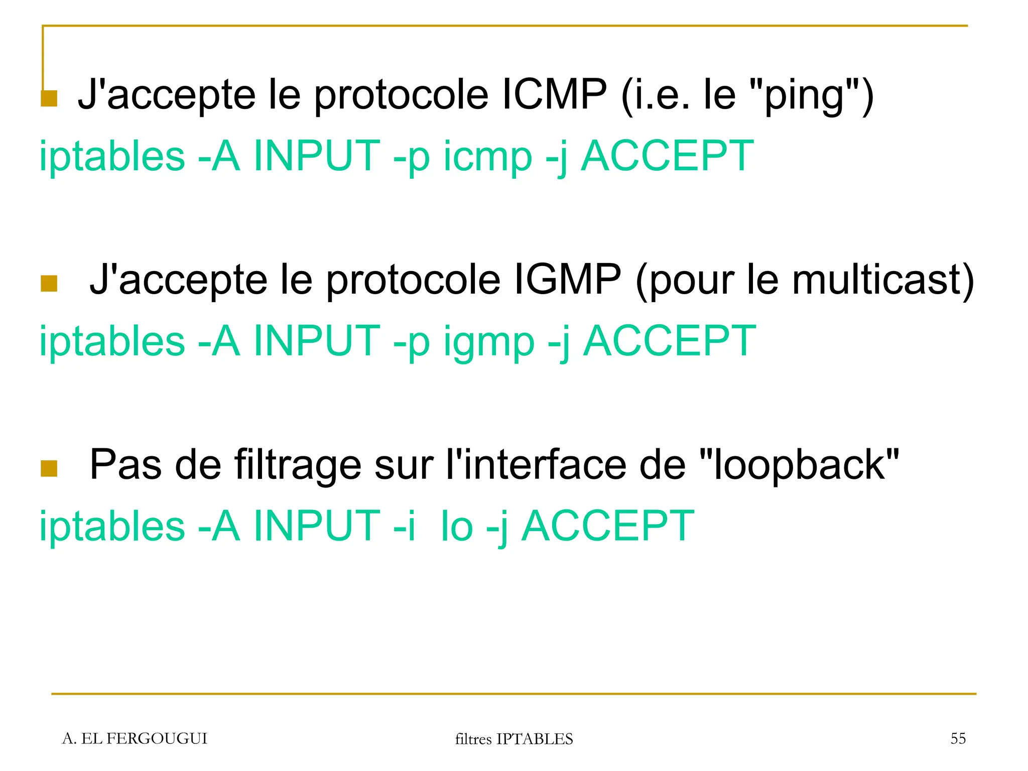 A. EL FERGOUGUI filtres IPTABLES 55
 J'accepte le protocole ICMP (i.e. le "ping")
iptables -A INPUT -p icmp -j ACCEPT
 J'accepte le protocole IGMP (pour le multicast)
iptables -A INPUT -p igmp -j ACCEPT
 Pas de filtrage sur l'interface de "loopback"
iptables -A INPUT -i lo -j ACCEPT
 