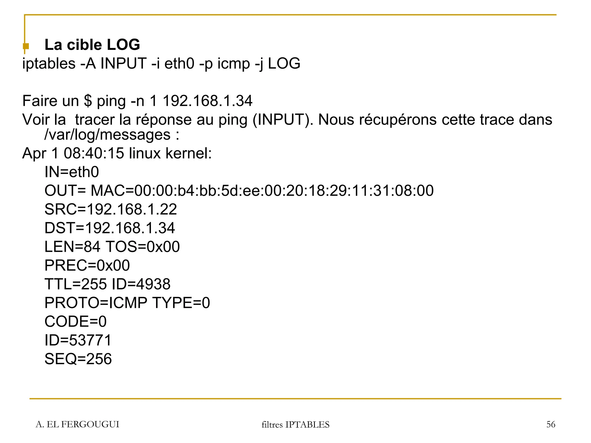 A. EL FERGOUGUI filtres IPTABLES 56
 La cible LOG
iptables -A INPUT -i eth0 -p icmp -j LOG
Faire un $ ping -n 1 192.168.1.34
Voir la tracer la réponse au ping (INPUT). Nous récupérons cette trace dans
/var/log/messages :
Apr 1 08:40:15 linux kernel:
IN=eth0
OUT= MAC=00:00:b4:bb:5d:ee:00:20:18:29:11:31:08:00
SRC=192.168.1.22
DST=192.168.1.34
LEN=84 TOS=0x00
PREC=0x00
TTL=255 ID=4938
PROTO=ICMP TYPE=0
CODE=0
ID=53771
SEQ=256
 
