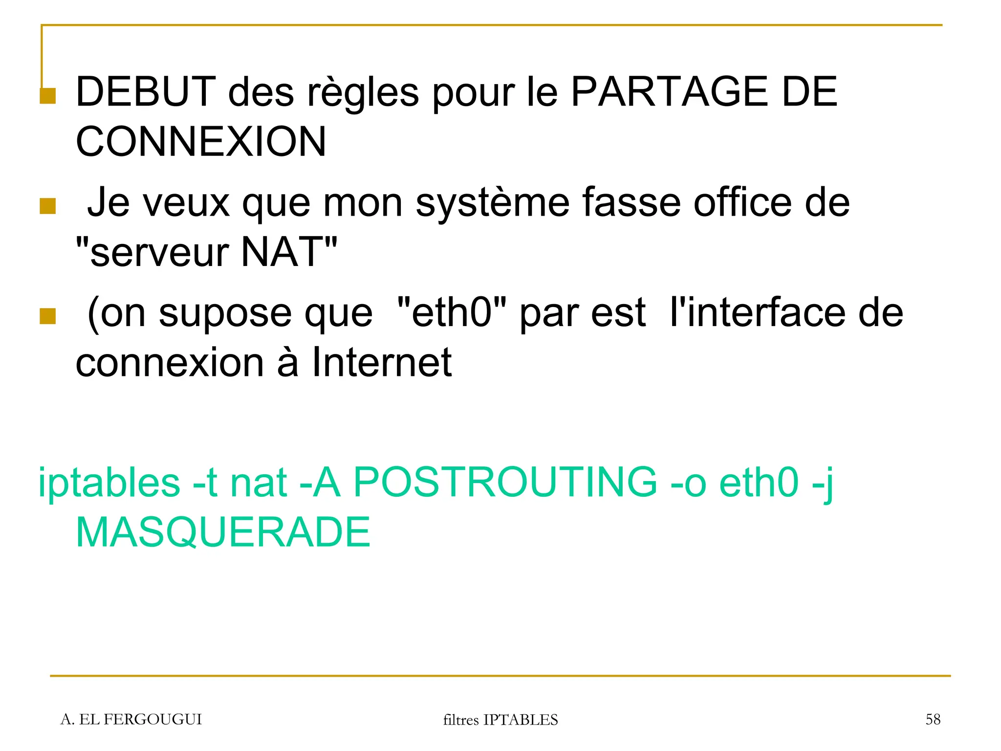 A. EL FERGOUGUI filtres IPTABLES 58
 DEBUT des règles pour le PARTAGE DE
CONNEXION
 Je veux que mon système fasse office de
"serveur NAT"
 (on supose que "eth0" par est l'interface de
connexion à Internet
iptables -t nat -A POSTROUTING -o eth0 -j
MASQUERADE
 