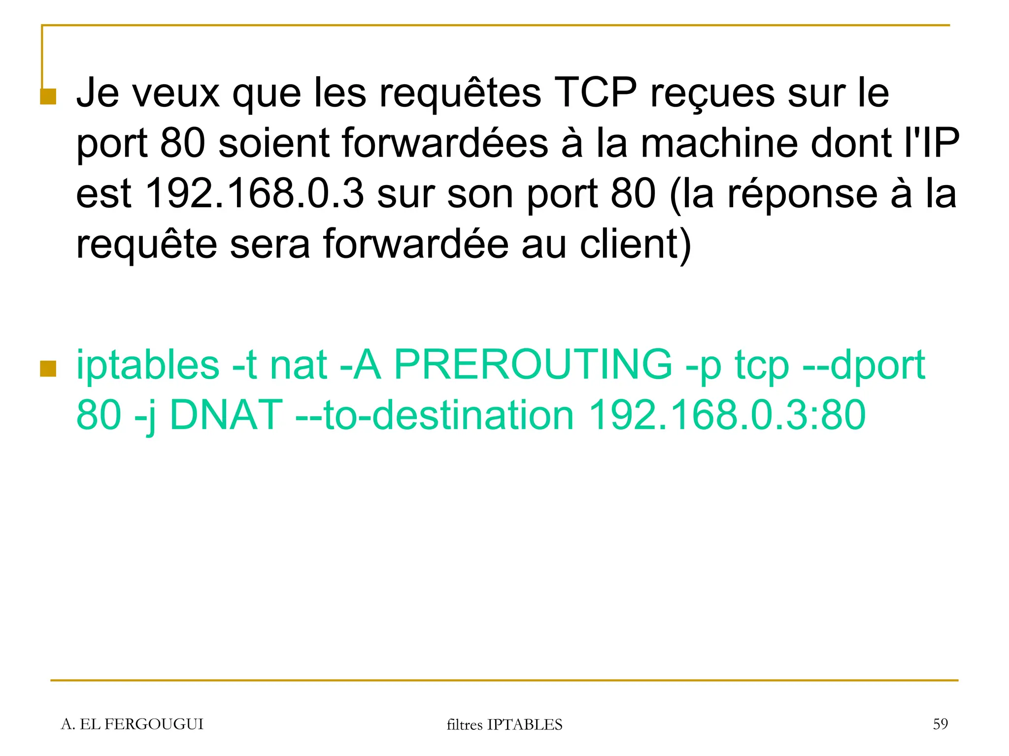 A. EL FERGOUGUI filtres IPTABLES 59
 Je veux que les requêtes TCP reçues sur le
port 80 soient forwardées à la machine dont l'IP
est 192.168.0.3 sur son port 80 (la réponse à la
requête sera forwardée au client)
 iptables -t nat -A PREROUTING -p tcp --dport
80 -j DNAT --to-destination 192.168.0.3:80
 