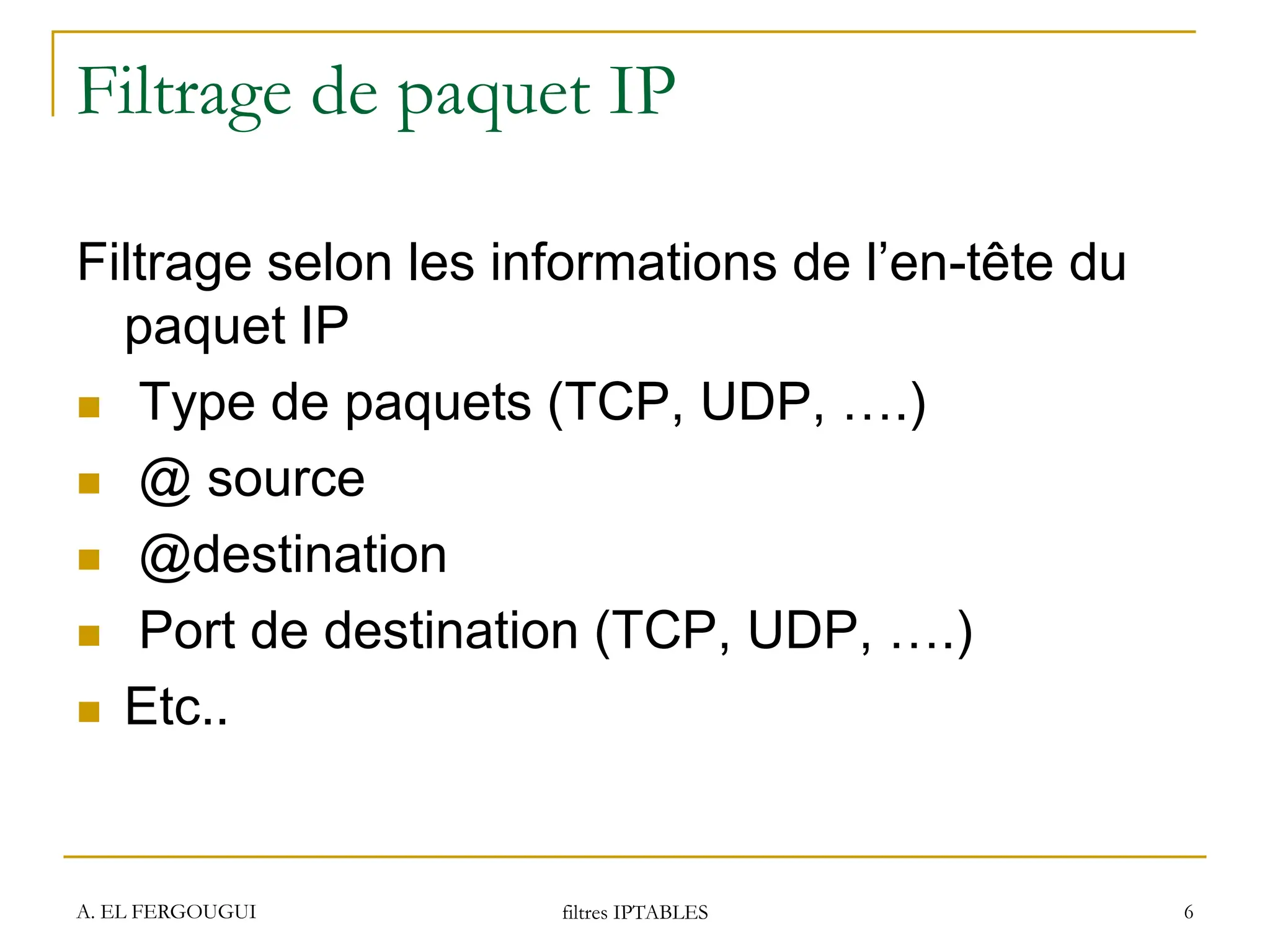 Filtrage de paquet IP
Filtrage selon les informations de l’en-tête du
paquet IP
 Type de paquets (TCP, UDP, ….)
 @ source
 @destination
 Port de destination (TCP, UDP, ….)
 Etc..
A. EL FERGOUGUI filtres IPTABLES 6
 