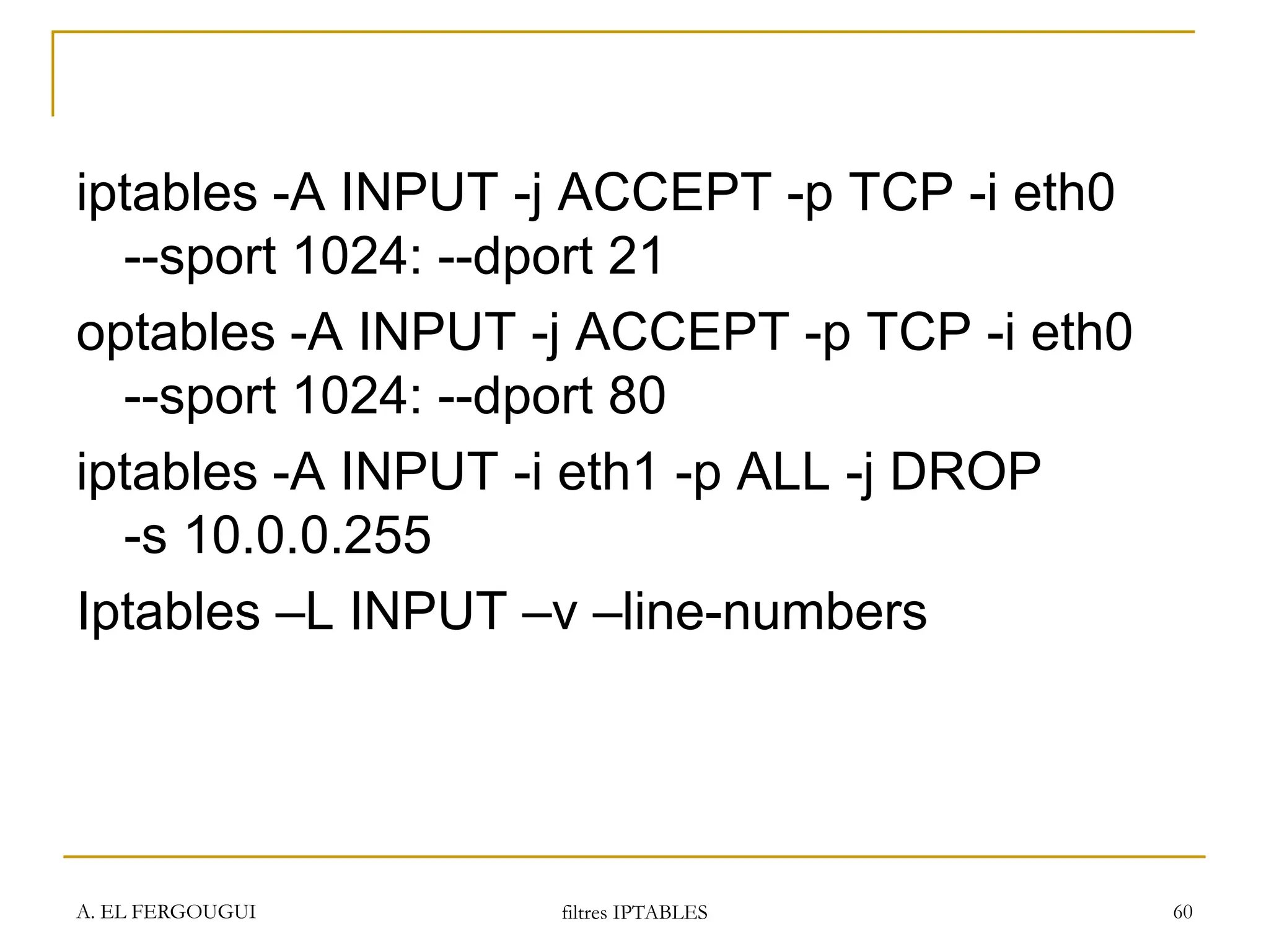 A. EL FERGOUGUI filtres IPTABLES 60
iptables -A INPUT -j ACCEPT -p TCP -i eth0
--sport 1024: --dport 21
optables -A INPUT -j ACCEPT -p TCP -i eth0
--sport 1024: --dport 80
iptables -A INPUT -i eth1 -p ALL -j DROP
-s 10.0.0.255
Iptables –L INPUT –v –line-numbers
 