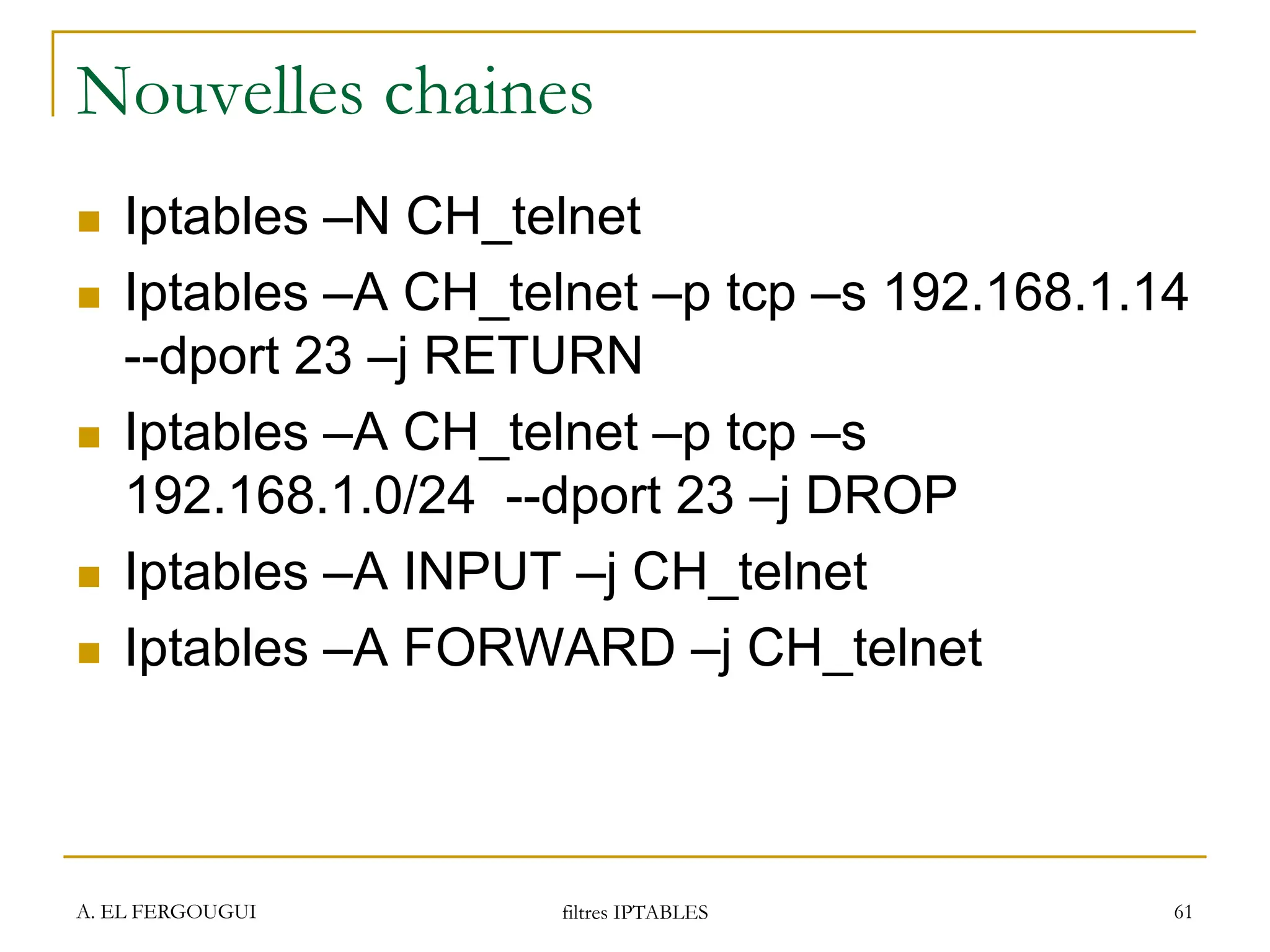 Nouvelles chaines
 Iptables –N CH_telnet
 Iptables –A CH_telnet –p tcp –s 192.168.1.14
--dport 23 –j RETURN
 Iptables –A CH_telnet –p tcp –s
192.168.1.0/24 --dport 23 –j DROP
 Iptables –A INPUT –j CH_telnet
 Iptables –A FORWARD –j CH_telnet
A. EL FERGOUGUI filtres IPTABLES 61
 