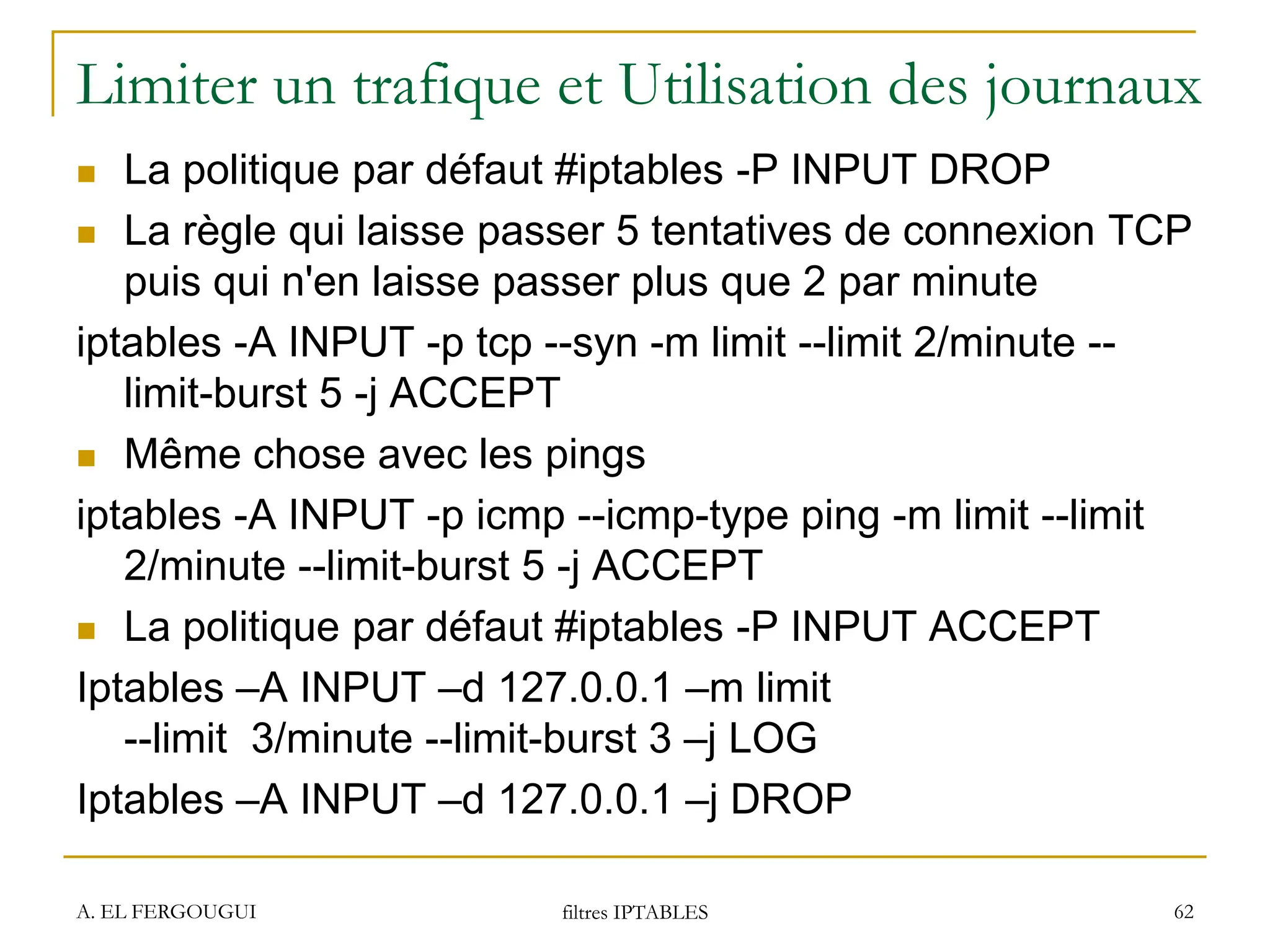 Limiter un trafique et Utilisation des journaux
 La politique par défaut #iptables -P INPUT DROP
 La règle qui laisse passer 5 tentatives de connexion TCP
puis qui n'en laisse passer plus que 2 par minute
iptables -A INPUT -p tcp --syn -m limit --limit 2/minute --
limit-burst 5 -j ACCEPT
 Même chose avec les pings
iptables -A INPUT -p icmp --icmp-type ping -m limit --limit
2/minute --limit-burst 5 -j ACCEPT
 La politique par défaut #iptables -P INPUT ACCEPT
Iptables –A INPUT –d 127.0.0.1 –m limit
--limit 3/minute --limit-burst 3 –j LOG
Iptables –A INPUT –d 127.0.0.1 –j DROP
A. EL FERGOUGUI filtres IPTABLES 62
 
