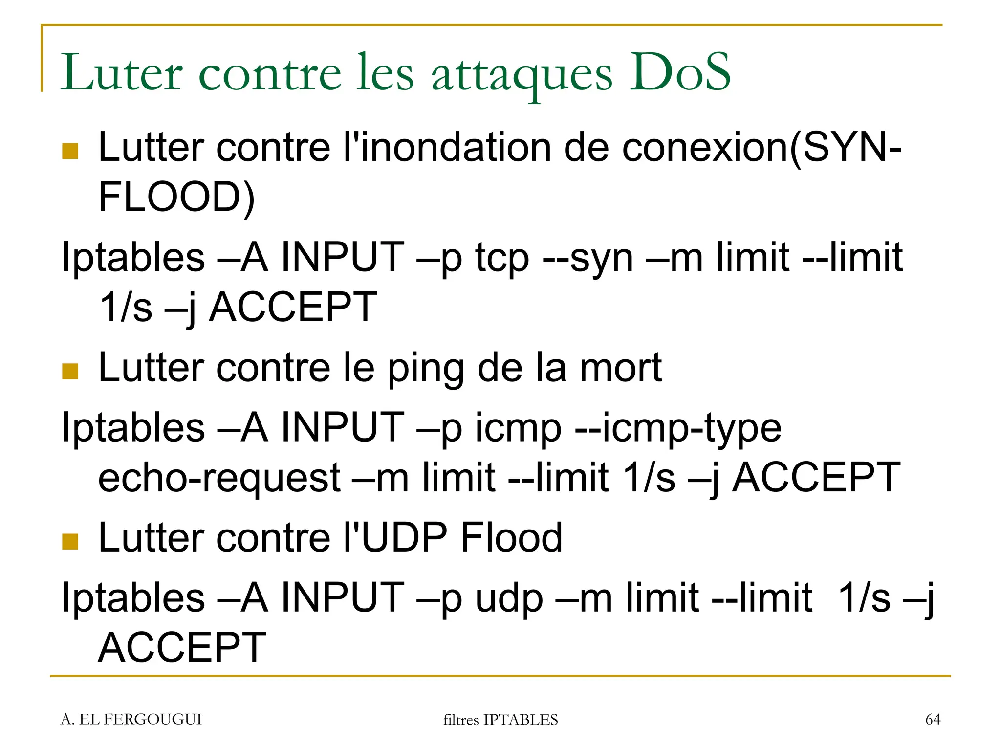 Luter contre les attaques DoS
 Lutter contre l'inondation de conexion(SYN-
FLOOD)
Iptables –A INPUT –p tcp --syn –m limit --limit
1/s –j ACCEPT
 Lutter contre le ping de la mort
Iptables –A INPUT –p icmp --icmp-type
echo-request –m limit --limit 1/s –j ACCEPT
 Lutter contre l'UDP Flood
Iptables –A INPUT –p udp –m limit --limit 1/s –j
ACCEPT
A. EL FERGOUGUI filtres IPTABLES 64
 
