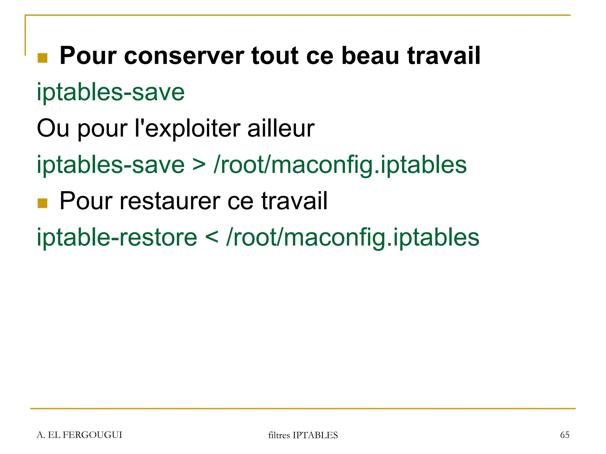 A. EL FERGOUGUI filtres IPTABLES 65
 Pour conserver tout ce beau travail
iptables-save
Ou pour l'exploiter ailleur
iptables-save > /root/maconfig.iptables
 Pour restaurer ce travail
iptable-restore < /root/maconfig.iptables
 