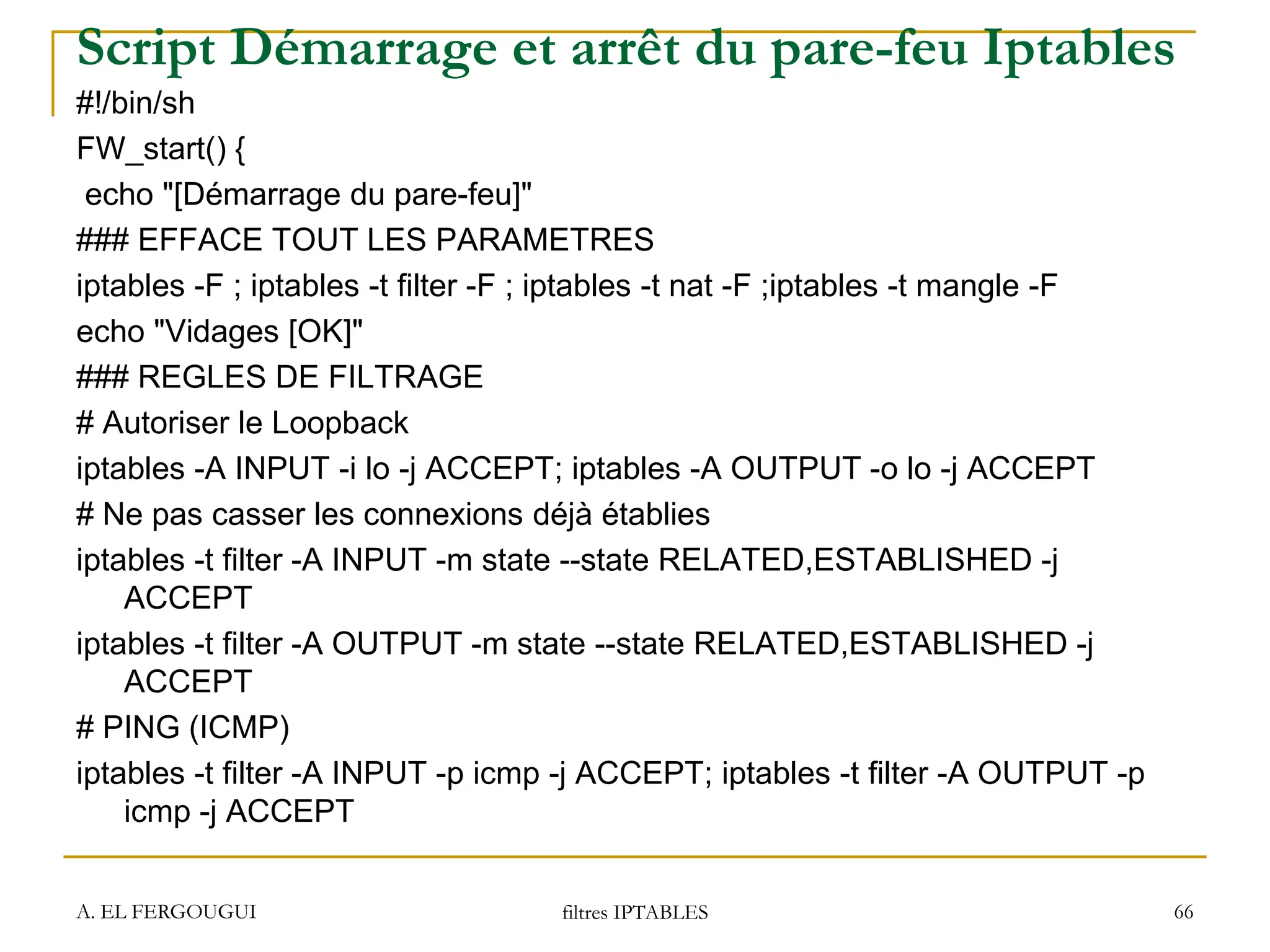 Script Démarrage et arrêt du pare-feu Iptables
#!/bin/sh
FW_start() {
echo "[Démarrage du pare-feu]"
### EFFACE TOUT LES PARAMETRES
iptables -F ; iptables -t filter -F ; iptables -t nat -F ;iptables -t mangle -F
echo "Vidages [OK]"
### REGLES DE FILTRAGE
# Autoriser le Loopback
iptables -A INPUT -i lo -j ACCEPT; iptables -A OUTPUT -o lo -j ACCEPT
# Ne pas casser les connexions déjà établies
iptables -t filter -A INPUT -m state --state RELATED,ESTABLISHED -j
ACCEPT
iptables -t filter -A OUTPUT -m state --state RELATED,ESTABLISHED -j
ACCEPT
# PING (ICMP)
iptables -t filter -A INPUT -p icmp -j ACCEPT; iptables -t filter -A OUTPUT -p
icmp -j ACCEPT
A. EL FERGOUGUI filtres IPTABLES 66
 