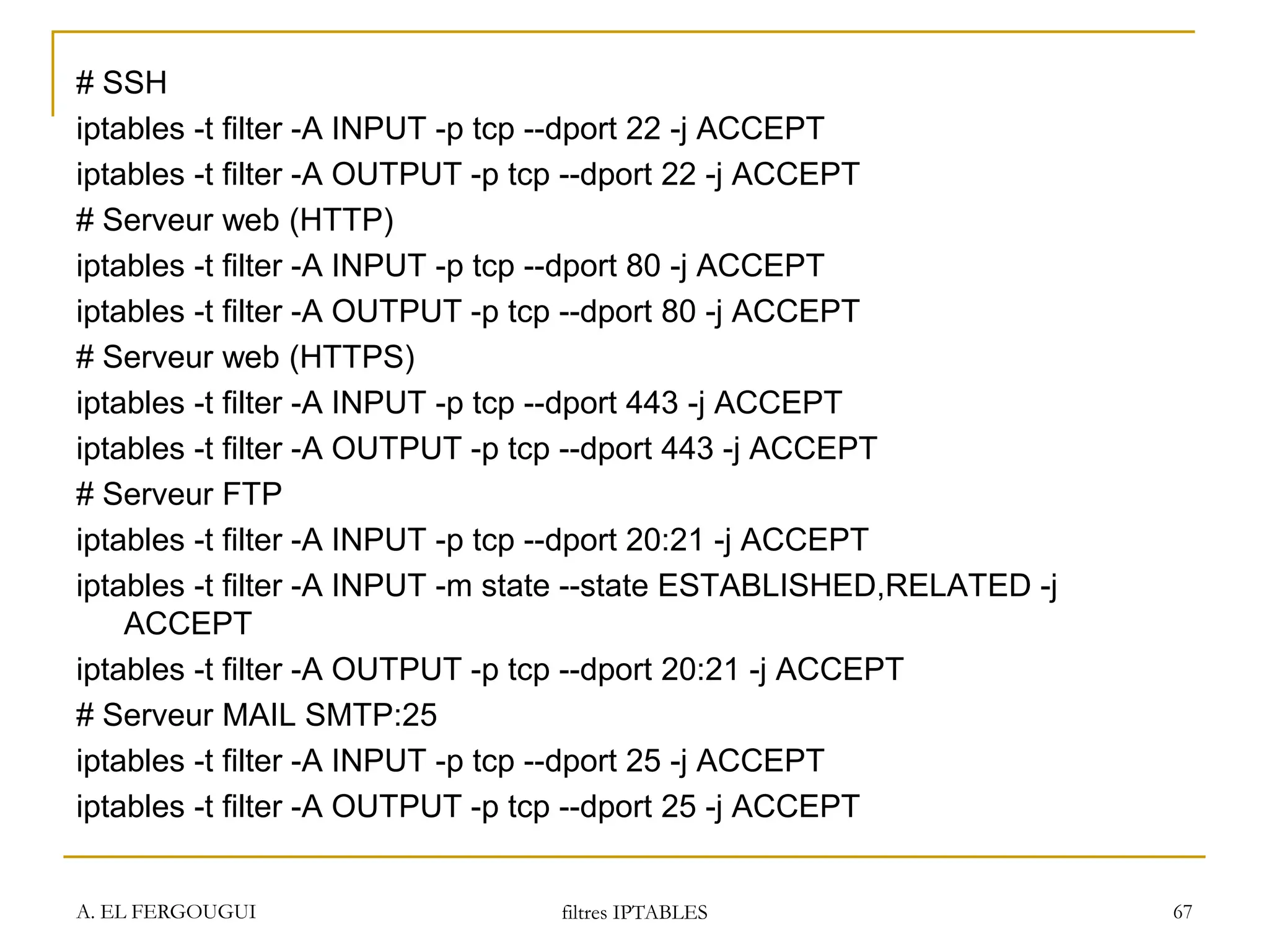 # SSH
iptables -t filter -A INPUT -p tcp --dport 22 -j ACCEPT
iptables -t filter -A OUTPUT -p tcp --dport 22 -j ACCEPT
# Serveur web (HTTP)
iptables -t filter -A INPUT -p tcp --dport 80 -j ACCEPT
iptables -t filter -A OUTPUT -p tcp --dport 80 -j ACCEPT
# Serveur web (HTTPS)
iptables -t filter -A INPUT -p tcp --dport 443 -j ACCEPT
iptables -t filter -A OUTPUT -p tcp --dport 443 -j ACCEPT
# Serveur FTP
iptables -t filter -A INPUT -p tcp --dport 20:21 -j ACCEPT
iptables -t filter -A INPUT -m state --state ESTABLISHED,RELATED -j
ACCEPT
iptables -t filter -A OUTPUT -p tcp --dport 20:21 -j ACCEPT
# Serveur MAIL SMTP:25
iptables -t filter -A INPUT -p tcp --dport 25 -j ACCEPT
iptables -t filter -A OUTPUT -p tcp --dport 25 -j ACCEPT
A. EL FERGOUGUI filtres IPTABLES 67
 