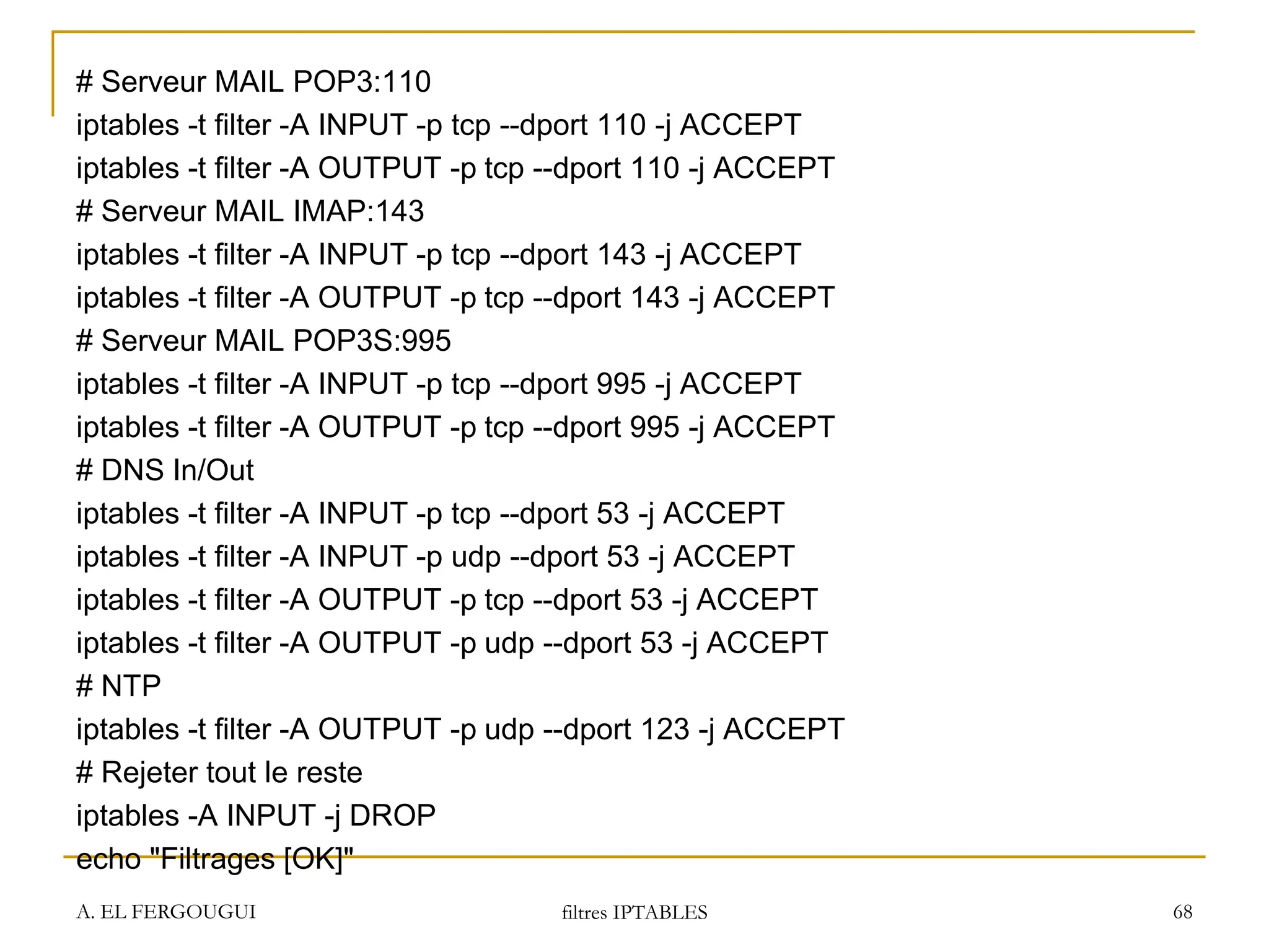 # Serveur MAIL POP3:110
iptables -t filter -A INPUT -p tcp --dport 110 -j ACCEPT
iptables -t filter -A OUTPUT -p tcp --dport 110 -j ACCEPT
# Serveur MAIL IMAP:143
iptables -t filter -A INPUT -p tcp --dport 143 -j ACCEPT
iptables -t filter -A OUTPUT -p tcp --dport 143 -j ACCEPT
# Serveur MAIL POP3S:995
iptables -t filter -A INPUT -p tcp --dport 995 -j ACCEPT
iptables -t filter -A OUTPUT -p tcp --dport 995 -j ACCEPT
# DNS In/Out
iptables -t filter -A INPUT -p tcp --dport 53 -j ACCEPT
iptables -t filter -A INPUT -p udp --dport 53 -j ACCEPT
iptables -t filter -A OUTPUT -p tcp --dport 53 -j ACCEPT
iptables -t filter -A OUTPUT -p udp --dport 53 -j ACCEPT
# NTP
iptables -t filter -A OUTPUT -p udp --dport 123 -j ACCEPT
# Rejeter tout le reste
iptables -A INPUT -j DROP
echo "Filtrages [OK]"
A. EL FERGOUGUI filtres IPTABLES 68
 