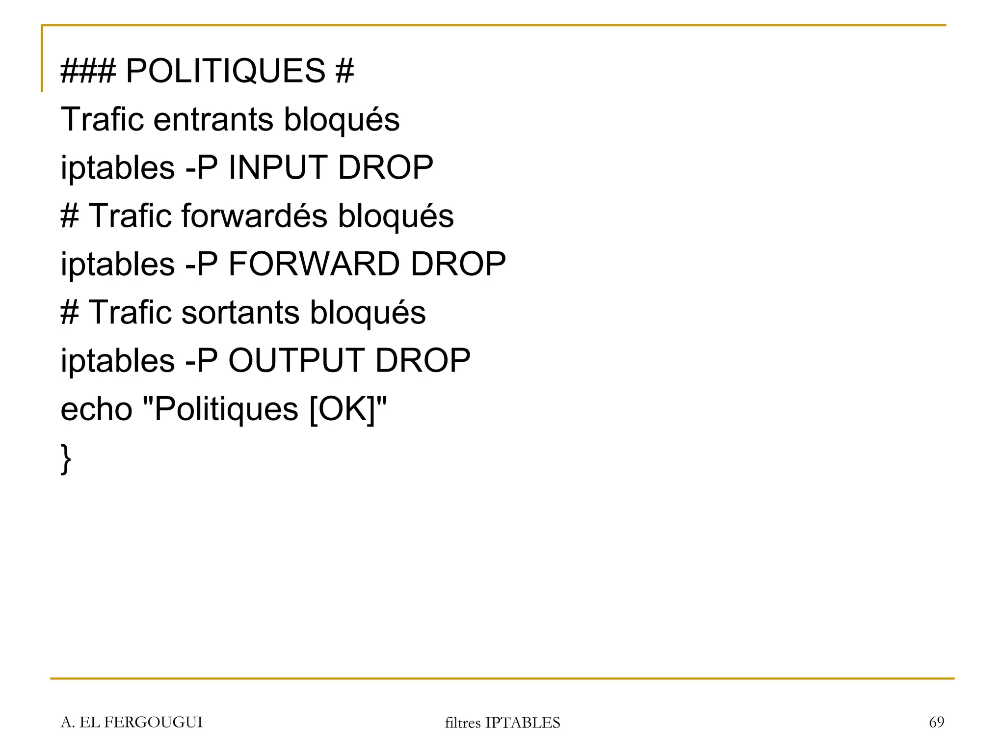 ### POLITIQUES #
Trafic entrants bloqués
iptables -P INPUT DROP
# Trafic forwardés bloqués
iptables -P FORWARD DROP
# Trafic sortants bloqués
iptables -P OUTPUT DROP
echo "Politiques [OK]"
}
A. EL FERGOUGUI filtres IPTABLES 69
 