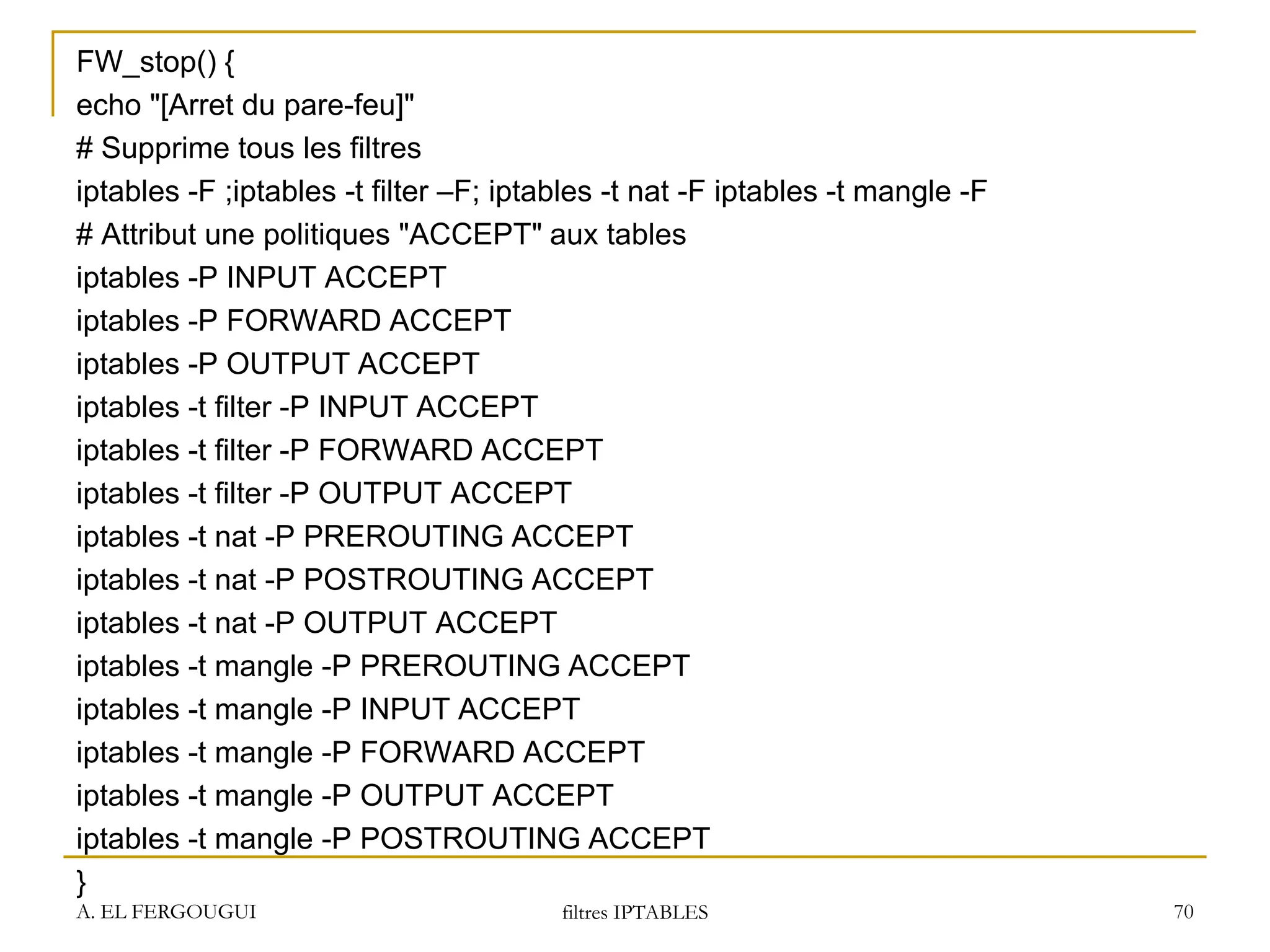 FW_stop() {
echo "[Arret du pare-feu]"
# Supprime tous les filtres
iptables -F ;iptables -t filter –F; iptables -t nat -F iptables -t mangle -F
# Attribut une politiques "ACCEPT" aux tables
iptables -P INPUT ACCEPT
iptables -P FORWARD ACCEPT
iptables -P OUTPUT ACCEPT
iptables -t filter -P INPUT ACCEPT
iptables -t filter -P FORWARD ACCEPT
iptables -t filter -P OUTPUT ACCEPT
iptables -t nat -P PREROUTING ACCEPT
iptables -t nat -P POSTROUTING ACCEPT
iptables -t nat -P OUTPUT ACCEPT
iptables -t mangle -P PREROUTING ACCEPT
iptables -t mangle -P INPUT ACCEPT
iptables -t mangle -P FORWARD ACCEPT
iptables -t mangle -P OUTPUT ACCEPT
iptables -t mangle -P POSTROUTING ACCEPT
}
A. EL FERGOUGUI filtres IPTABLES 70
 