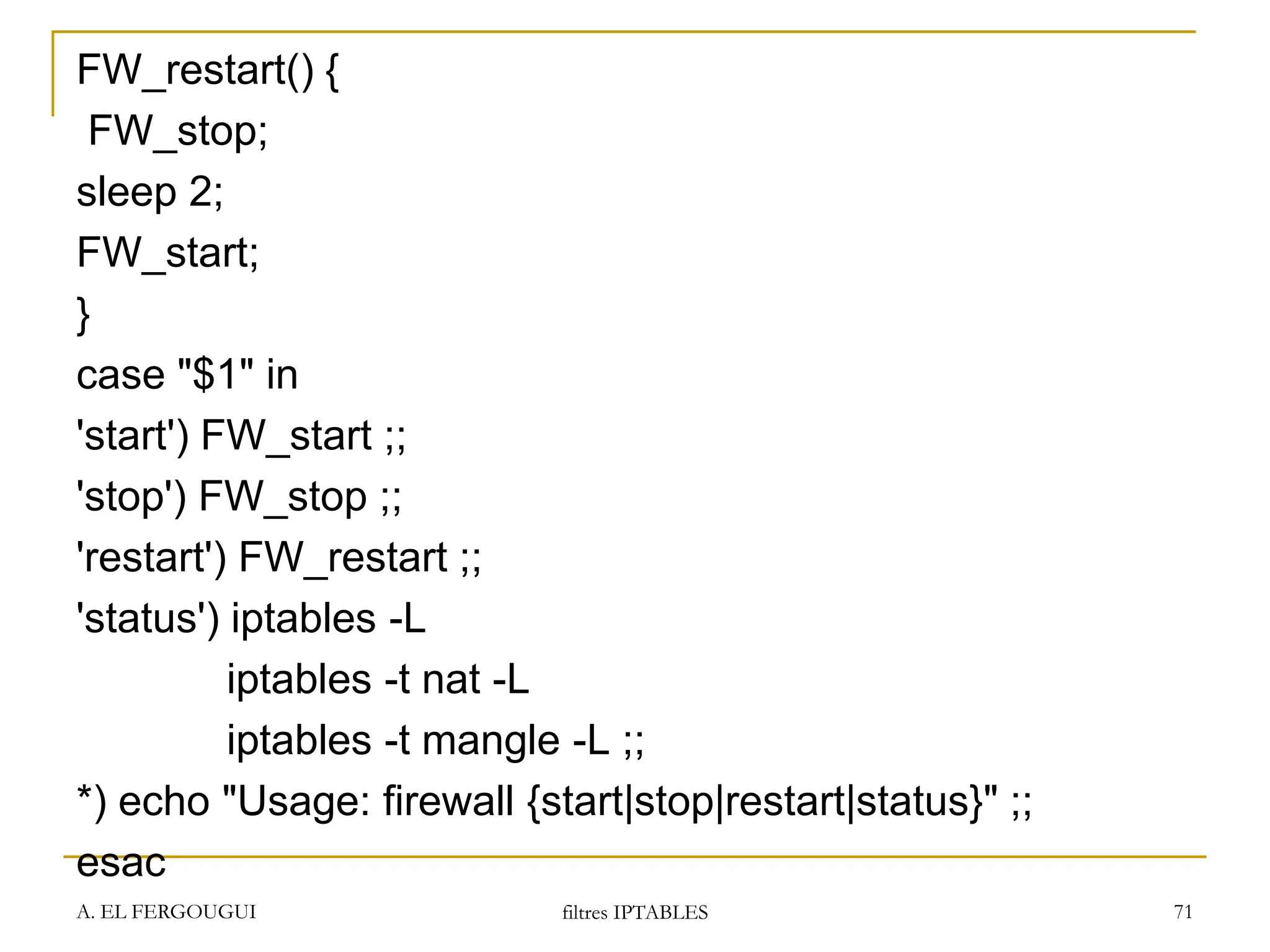 FW_restart() {
FW_stop;
sleep 2;
FW_start;
}
case "$1" in
'start') FW_start ;;
'stop') FW_stop ;;
'restart') FW_restart ;;
'status') iptables -L
iptables -t nat -L
iptables -t mangle -L ;;
*) echo "Usage: firewall {start|stop|restart|status}" ;;
esac
A. EL FERGOUGUI filtres IPTABLES 71
 