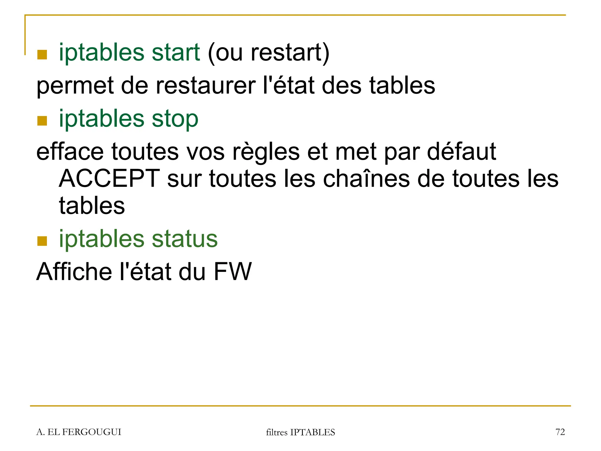 A. EL FERGOUGUI filtres IPTABLES 72
 iptables start (ou restart)
permet de restaurer l'état des tables
 iptables stop
efface toutes vos règles et met par défaut
ACCEPT sur toutes les chaînes de toutes les
tables
 iptables status
Affiche l'état du FW
 