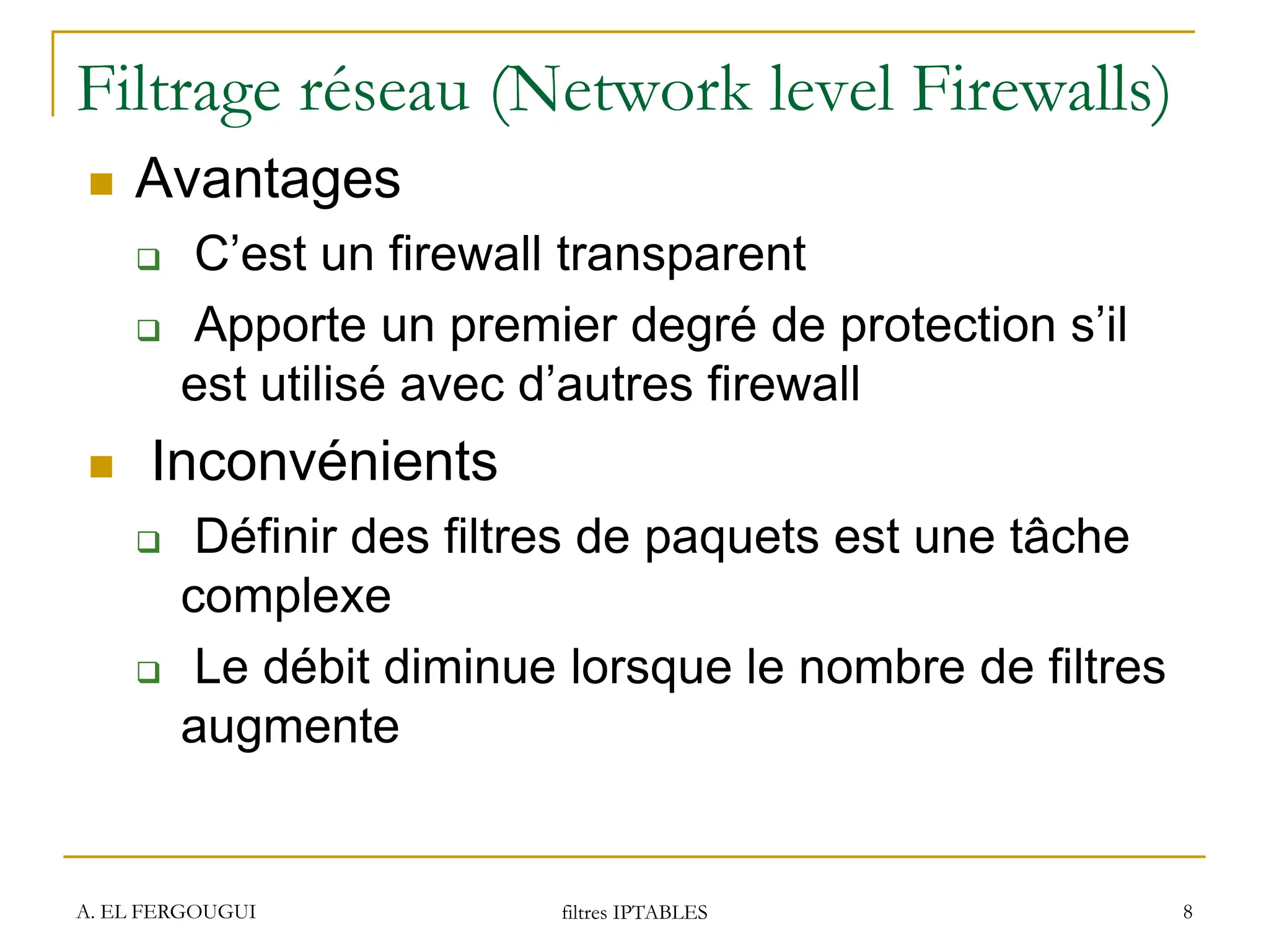 Filtrage réseau (Network level Firewalls)
 Avantages
 C’est un firewall transparent
 Apporte un premier degré de protection s’il
est utilisé avec d’autres firewall
 Inconvénients
 Définir des filtres de paquets est une tâche
complexe
 Le débit diminue lorsque le nombre de filtres
augmente
A. EL FERGOUGUI filtres IPTABLES 8
 
