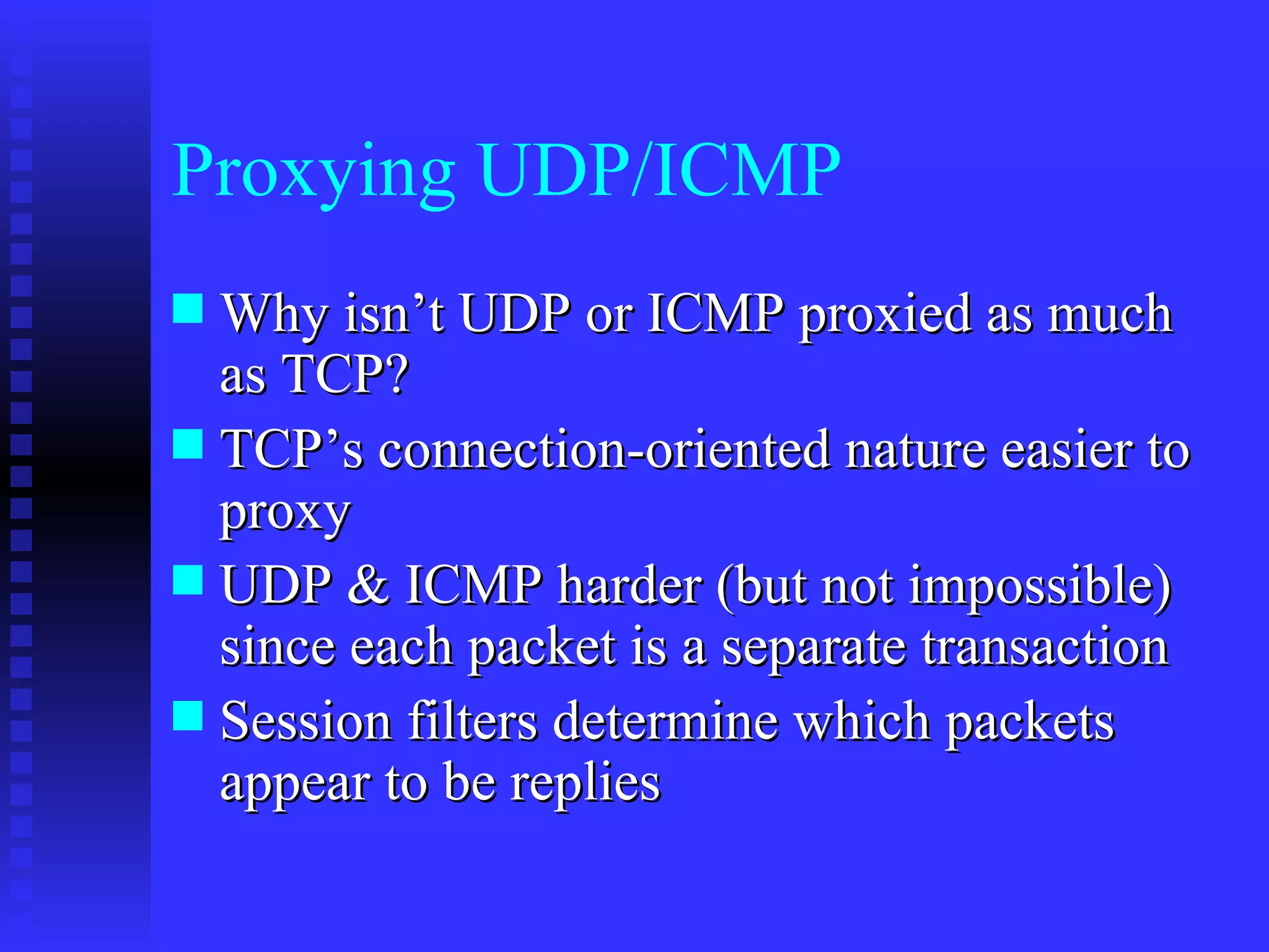 Proxying UDP/ICMP Why isn’t UDP or ICMP proxied as much as TCP? TCP’s connection-oriented nature easier to proxy UDP & ICMP harder (but not impossible) since each packet is a separate transaction Session filters determine which packets appear to be replies 