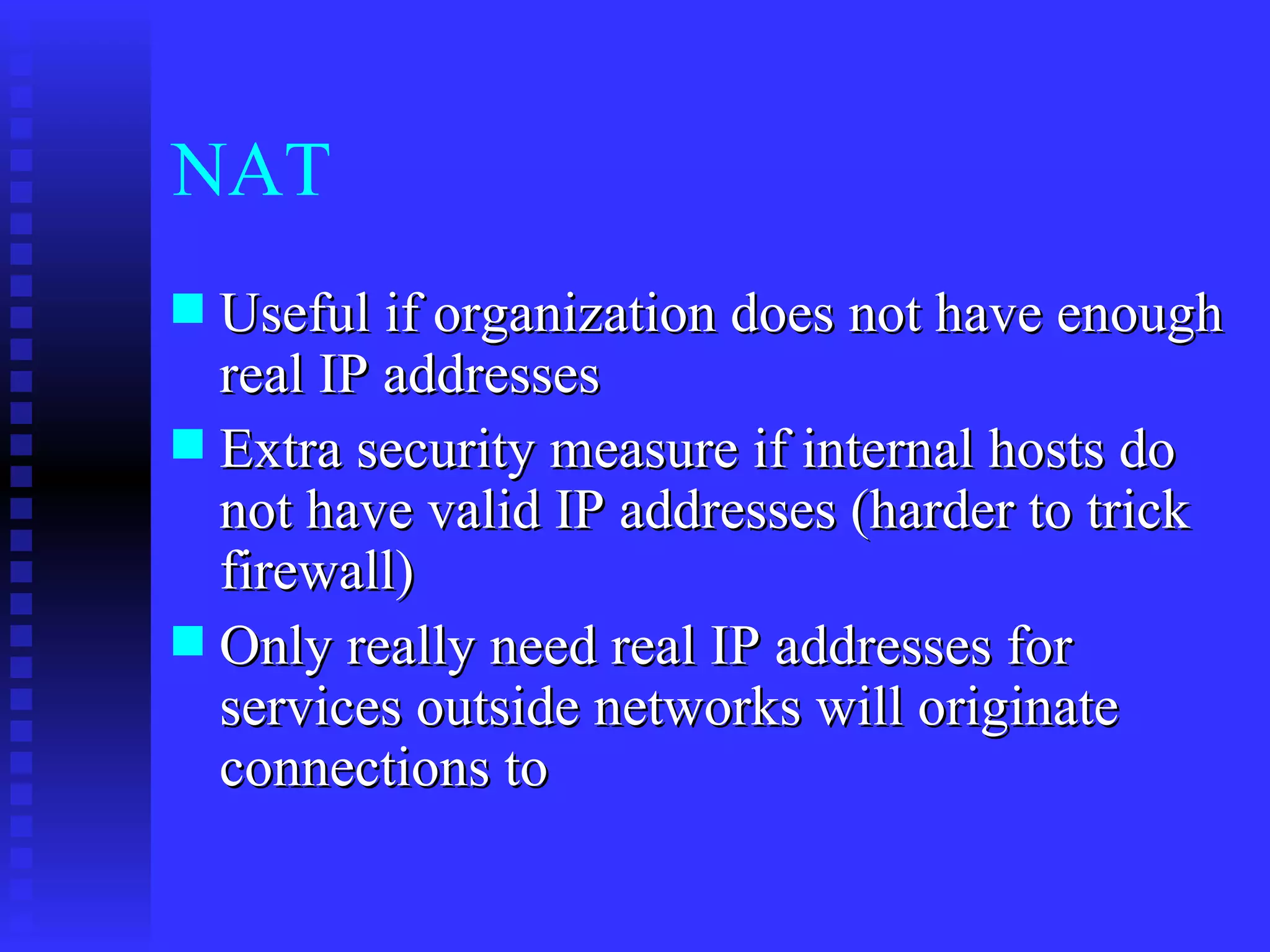 NAT Useful if organization does not have enough real IP addresses Extra security measure if internal hosts do not have valid IP addresses (harder to trick firewall) Only really need real IP addresses for services outside networks will originate connections to 