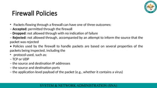 SYSTEM & NETWORK ADMINISTRATION (SNA)
Firewall Policies
• Packets flowing through a firewall can have one of three outcomes:
– Accepted: permitted through the firewall
– Dropped: not allowed through with no indication of failure
– Rejected: not allowed through, accompanied by an attempt to inform the source that the
packet was rejected
• Policies used by the firewall to handle packets are based on several properties of the
packets being inspected, including the
• protocol used, such as:
– TCP or UDP
– the source and destination IP addresses
– the source and destination ports
– the application level payload of the packet (e.g., whether it
‐ contains a virus)
 