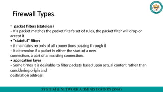 SYSTEM & NETWORK ADMINISTRATION (SNA)
Firewall Types
• packet filters (stateless)
– If a packet matches the packet filter's set of rules, the packet filter will drop or
accept it
• "stateful" filters
– it maintains records of all connections passing through it
– it determine if a packet is either the start of a new
connection, a part of an existing connection.
• application layer
– Some times it is desirable to filter packets based upon actual content rather than
considering origin and
destination address
 