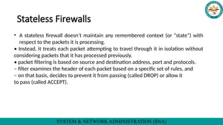 SYSTEM & NETWORK ADMINISTRATION (SNA)
Stateless Firewalls
• A stateless firewall doesn’t maintain any remembered context (or “state”) with
respect to the packets it is processing.
• Instead, it treats each packet attempting to travel through it in isolation without
considering packets that it has processed previously.
• packet filtering is based on source and destination address, port and protocols.
– filter examines the header of each packet based on a specific set of rules, and
– on that basis, decides to prevent it from passing (called DROP) or allow it
to pass (called ACCEPT).
 