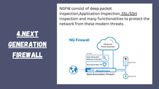 4.NEXT
GENERATION
FIREWALL
NGFW consist of deep packet
inspection,Application Inspection, SSL/SSH
inspection and many functionalities to protect the
network from these modern threats.
 
