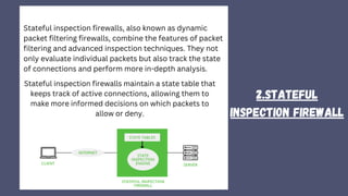 2.Stateful
Inspection firewall
Stateful inspection firewalls, also known as dynamic
packet filtering firewalls, combine the features of packet
filtering and advanced inspection techniques. They not
only evaluate individual packets but also track the state
of connections and perform more in-depth analysis.
Stateful inspection firewalls maintain a state table that
keeps track of active connections, allowing them to
make more informed decisions on which packets to
allow or deny.
 
