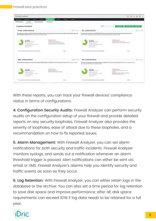 With these reports, you can track your ﬁrewall devices’ compliance
status in terms of conﬁgurations.
4. Conﬁguration Security Audits: Firewall Analyzer can perform security
audits on the conﬁguration setup of your ﬁrewall and provide detailed
reports on any security loopholes. Firewall Analyzer also provides the
severity of loopholes, ease of attack due to these loopholes, and a
recommendation on how to ﬁx reported issues.
5. Alarm Management: With Firewall Analyzer, you can set alarm
notiﬁcations for both security and trafﬁc incidents. Firewall Analyzer
monitors syslogs, and sends out a notiﬁcation whenever an alarm
threshold trigger is passed. Alert notiﬁcations can either be sent via
email or SMS. Firewall Analyzer’s alarms help you identify security and
trafﬁc events as soon as they occur.
WWW.FWANALYZER.COM 9
6. Log Retention: With Firewall Analyzer, you can either retain logs in the
database or the archive. You can also set a time period for log retention
to save disk space and improve performance; after all, disk space
requirements can exceed 10TB if log data needs to be retained for a full
year.
Firewall best practices
 