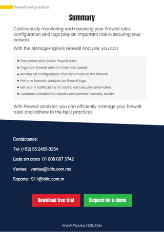 Summary
Continuously monitoring and reviewing your ﬁrewall rules,
conﬁguration and logs play an important role in securing your
network.
With the ManageEngine's Firewall Analyzer, you can
Document and review ﬁrewall rules.
Organize ﬁrewall rules to maximize speed.
Monitor all conﬁguration changes made to the ﬁrewall.
Perform forensic analysis on ﬁrewall logs.
Set alarm notiﬁcations for trafﬁc and security anomalies.
Generate compliance reports and perform security audits.
With Firewall Analyzer, you can efﬁciently manage your ﬁrewall
rules and adhere to the best practices.
WWW.FWANALYZER.COM
Download free trial Request for a demo
https://www.manageengine.com
/products/ﬁrewall/download.html
https://www.manageengine.com
/products/ﬁrewall/request-demo.html
Firewall best practices
Contáctanos:
Tel: (+52) 55 2455-3254
Lada sin costo 01 800 087 3742
Ventas: ventas@idric.com.mx
Soporte: 911@idric.com.m
 