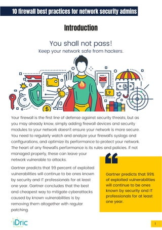 10 ﬁrewall best practices for network security admins
Introduction
You shall not pass!
Keep your network safe from hackers.
Gartner predicts that 99%
of exploited vulnerabilities
will continue to be ones
known by security and IT
professionals for at least
one year.
Your ﬁrewall is the ﬁrst line of defense against security threats, but as
you may already know, simply adding ﬁrewall devices and security
modules to your network doesn't ensure your network is more secure.
You need to regularly watch and analyze your ﬁrewall's syslogs and
conﬁgurations, and optimize its performance to protect your network.
The heart of any ﬁrewall's performance is its rules and policies. If not
managed properly, these can leave your
network vulnerable to attacks.
Gartner predicts that 99 percent of exploited
vulnerabilities will continue to be ones known
by security and IT professionals for at least
one year. Gartner concludes that the best
and cheapest way to mitigate cyberattacks
caused by known vulnerabilities is by
removing them altogether with regular
patching.
“
1
 