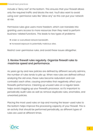 include a "deny rest" at the bottom. This ensures that your ﬁrewall allows
only the required trafﬁc and blocks the rest. You'll also want to avoid
using over-permissive rules like "allow any" as this can put your network
at risk.
Permissive rules give users more freedom, which can translate into
granting users access to more resources than they need to perform
business-related functions. This leads to two types of problems:
Under or overutilized network bandwidth.
Increased exposure to potentially malicious sites.
Restrict over-permissive rules, and avoid these issues altogether.
3. Review ﬁrewall rules regularly. Organize ﬁrewall rules to
maximize speed and performance.
As years go by and new policies are deﬁned by different security admins,
the number of rules tends to pile up. When new rules are deﬁned without
analyzing the old ones, these rules become redundant and can
contradict each other, causing anomalies that negatively affect your
ﬁrewall's performance. Cleaning up unused rules on a regular basis
helps avoid clogging up your ﬁrewall's processor, so it's important to
periodically audit rules as well as remove duplicate rules, anomalies, and
unwanted policies.
Placing the most used rules on top and moving the lesser-used rules to
the bottom helps improve the processing capacity of your ﬁrewall. This is
an activity that should be performed periodically, as different types of
rules are used at different times.
3
Firewall best practices
 