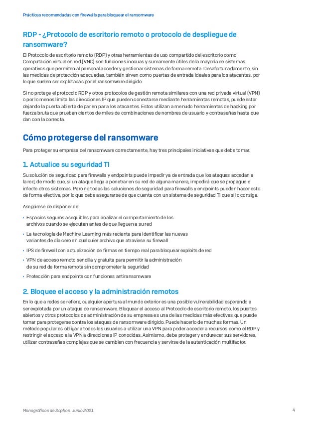 4
Prácticas recomendadas con firewalls para bloquear el ransomware
Monográficos de Sophos. Junio 2021
RDP - ¿Protocolo de escritorio remoto o protocolo de despliegue de
ransomware?
El Protocolo de escritorio remoto (RDP) y otras herramientas de uso compartido del escritorio como
Computación virtual en red (VNC) son funciones inocuas y sumamente útiles de la mayoría de sistemas
operativos que permiten al personal acceder y gestionar sistemas de forma remota. Desafortunadamente, sin
las medidas de protección adecuadas, también sirven como puertas de entrada ideales para los atacantes, por
lo que suelen ser explotadas por el ransomware dirigido.
Si no protege el protocolo RDP y otros protocolos de gestión remota similares con una red privada virtual (VPN)
o por lo menos limita las direcciones IP que pueden conectarse mediante herramientas remotas, puede estar
dejando la puerta abierta de par en par a los atacantes. Estos utilizan a menudo herramientas de hacking por
fuerza bruta que prueban cientos de miles de combinaciones de nombres de usuario y contraseñas hasta que
dan con la correcta.
Cómo protegerse del ransomware
Para proteger su empresa del ransomware correctamente, hay tres principales iniciativas que debe tomar.
1. Actualice su seguridad TI
Su solución de seguridad para firewalls y endpoints puede impedir ya de entrada que los ataques accedan a
la red, de modo que, si un ataque llega a penetrar en su red de alguna manera, impedirá que se propague e
infecte otros sistemas. Pero no todas las soluciones de seguridad para firewalls y endpoints pueden hacer esto
de forma efectiva, por lo que debe asegurarse de que cuenta con un sistema de seguridad TI que sí lo consiga.
Asegúrese de disponer de:
	
Ì Espacios seguros asequibles para analizar el comportamiento de los
archivos cuando se ejecutan antes de que lleguen a su red
	
Ì La tecnología de Machine Learning más reciente para identificar las nuevas
variantes de día cero en cualquier archivo que atraviese su firewall
	
Ì IPS de firewall con actualización de firmas en tiempo real para bloquear exploits de red
	
Ì VPN de acceso remoto sencilla y gratuita para permitir la administración
de su red de forma remota sin comprometer la seguridad
	
Ì Protección para endpoints con funciones antiransomware
2. 
Bloquee el acceso y la administración remotos
En lo que a redes se refiere, cualquier apertura al mundo exterior es una posible vulnerabilidad esperando a
ser explotada por un ataque de ransomware. Bloquear el acceso al Protocolo de escritorio remoto, los puertos
abiertos y otros protocolos de administración de su empresa es una de las medidas más efectivas que puede
tomar para protegerse contra los ataques de ransomware dirigido. Puede hacerlo de muchas formas. Un
método popular es obligar a todos los usuarios a utilizar una VPN para poder acceder a recursos como el RDP y
restringir el acceso a la VPN a direcciones IP conocidas. Asimismo, debe proteger y endurecer sus servidores,
utilizar contraseñas complejas que se cambien con frecuencia y servirse de la autenticación multifactor.
 