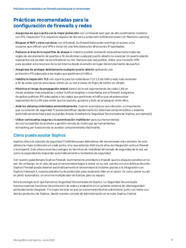 6
Prácticas recomendadas con firewalls para bloquear el ransomware
Monográficos de Sophos. Junio 2021
Prácticas recomendadas para la
configuración de firewalls y redes
	
Ì Asegúrese de que cuenta con la mejor protección con un firewall next-gen de alto rendimiento moderno
con IPS, inspección TLS, espacios seguros de día cero y protección antiransomware con Machine Learning.
	
Ì Bloquee el RDP y otros servicios con el firewall. Su firewall debe poder restringir el acceso a los
usuarios que utilicen una VPN e incluir en una lista blanca las direcciones IP aprobadas.
	
Ì Reduzca al área de la superficie de ataque lo máximo posible revisando exhaustivamente todas las
reglas de enrutamiento de puertos a fin de eliminar cualquier puerto abierto no esencial. Un puerto abierto
representa una posible vía de entrada en su red. Siempre que sea posible, utilice una conexión VPN
para acceder a los recursos de la red interna desde el exterior en lugar del enrutamiento de puertos.
	
Ì Asegúrese de proteger debidamente cualquier puerto abierto aplicando una
protección IPS adecuada a las reglas que gestionan el tráfico.
	
Ì Habilite la inspección TLS con soporte para los estándares TLS 1.3 de tráfico web más recientes
a fin de evitar que las amenazas entren en su red a través de flujos de tráfico no cifrado.
	
Ì Minimice el riesgo de propagación lateral dentro de la red segmentando las redes LAN en
zonas aisladas más pequeñas o redes VLAN protegidas y conectadas por el firewall. Asegúrese
de aplicar políticas IPS adecuadas a las reglas que gestionan el tráfico que atraviesa estos
segmentos de la LAN para evitar que los exploits, gusanos y bots se propaguen entre ellos.
	
Ì Aísle los sistemas infectados automáticamente. Cuando se produzca una infección, es importante
que su solución de seguridad TI pueda identificar rápidamente los sistemas comprometidos y aislarlos
automáticamente hasta que se puedan limpiar (mediante la Seguridad Sincronizada de Sophos, por ejemplo).
	
Ì Utilice contraseñas seguras y la autenticación multifactor para sus herramientas
de uso compartido de archivos y gestión remota de modo que las herramientas
de hacking por fuerza bruta no puedan comprometerlas fácilmente.
Cómo puede ayudar Sophos
Sophos ofrece la solución de seguridad TI definitiva para defenderse del ransomware más reciente. No solo
obtiene la mejor protección en cada punto, sino que además disfruta de años de integración entre el firewall
y el endpoint. Esto ofrece enormes ventajas en términos de visibilidad del estado de seguridad de la red, así
como la capacidad de responder automáticamente a incidentes de seguridad.
Con nuestro galardonado Sophos Firewall, la primerísima prioridad es impedir que los ataques penetren en la
red. Sin embargo, en el caso de que el ransomware llegue a entrar en su red, cuenta con una doble protección.
Sophos Firewall puede detener automáticamente el ransomware al instante gracias a la integración con
Sophos Intercept X, nuestra plataforma de protección para endpoints líder en el sector. Es como poner su red
en piloto automático: un enorme multiplicador de fuerzas para su equipo.
Esta tecnología es lo que llamamos Seguridad Sincronizada de Sophos. La Seguridad Sincronizada
fusiona nuestras funciones de protección de redes y endpoints en un potente sistema de ciberseguridad
profundamente integrado. Y lo mejor de todo es que es sumamente fácil de administrar, junto con todos sus
demás productos de Sophos, desde nuestra consola de administración en la nube Sophos Central.
 
